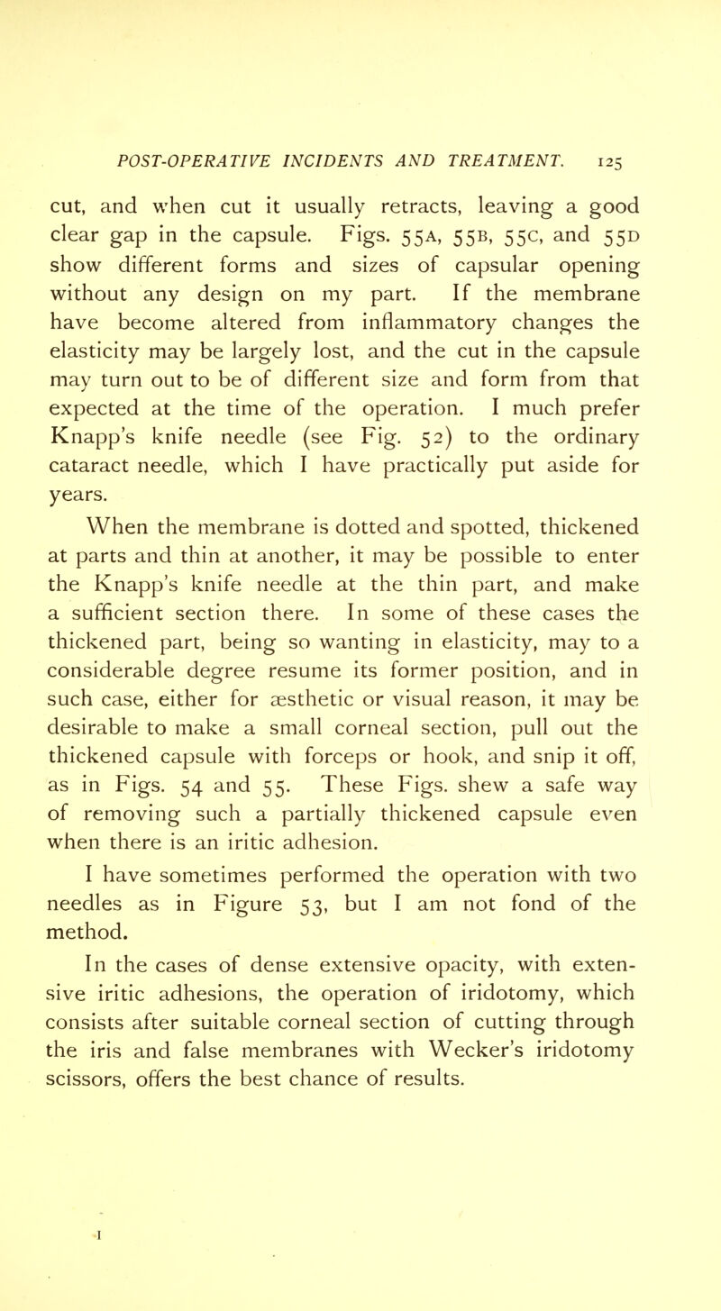 cut, and when cut it usually retracts, leaving a good clear gap in the capsule. Figs. 55A, 55B, 55c, and 55D show different forms and sizes of capsular opening without any design on my part. If the membrane have become altered from inflammatory changes the elasticity may be largely lost, and the cut in the capsule may turn out to be of different size and form from that expected at the time of the operation. I much prefer Knapp's knife needle (see Fig. 52) to the ordinary cataract needle, which I have practically put aside for years. When the membrane is dotted and spotted, thickened at parts and thin at another, it may be possible to enter the Knapp's knife needle at the thin part, and make a sufficient section there. In some of these cases the thickened part, being so wanting in elasticity, may to a considerable degree resume its former position, and in such case, either for aesthetic or visual reason, it may be desirable to make a small corneal section, pull out the thickened capsule with forceps or hook, and snip it off, as in Figs. 54 and 55. These Figs, shew a safe way of removing such a partially thickened capsule even when there is an iritic adhesion. I have sometimes performed the operation with two needles as in Figure 53, but I am not fond of the method. In the cases of dense extensive opacity, with exten- sive iritic adhesions, the operation of iridotomy, which consists after suitable corneal section of cutting through the iris and false membranes with Wecker's iridotomy scissors, offers the best chance of results.