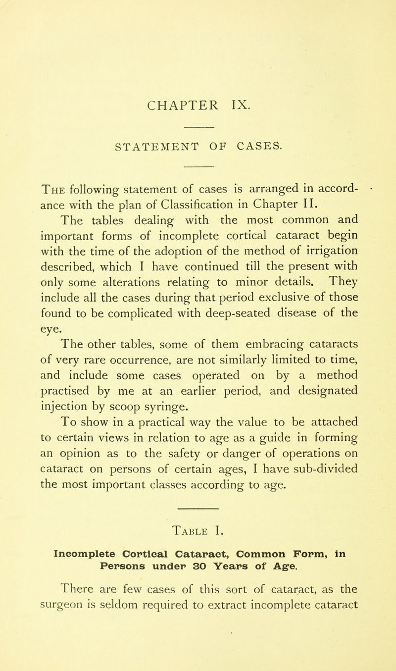 CHAPTER IX. STATEMENT OF CASES. The following statement of cases is arranged in accord- ance with the plan of Classification in Chapter II. The tables dealing with the most common and important forms of incomplete cortical cataract begin with the time of the adoption of the method of irrigation described, which I have continued till the present with only some alterations relating to minor details. They include all the cases during that period exclusive of those found to be complicated with deep-seated disease of the eye. The other tables, some of them embracing cataracts of very rare occurrence, are not similarly limited to time, and include some cases operated on by a method practised by me at an earlier period, and designated injection by scoop syringe. To show in a practical way the value to be attached to certain views in relation to age as a guide in forming an opinion as to the safety or danger of operations on cataract on persons of certain ages, I have sub-divided the most important classes according to age. Table I. Incomplete Cortical Cataract, Common Form, in Persons under 30 Years of Age. There are few cases of this sort of cataract, as the surgeon is seldom required to extract incomplete cataract