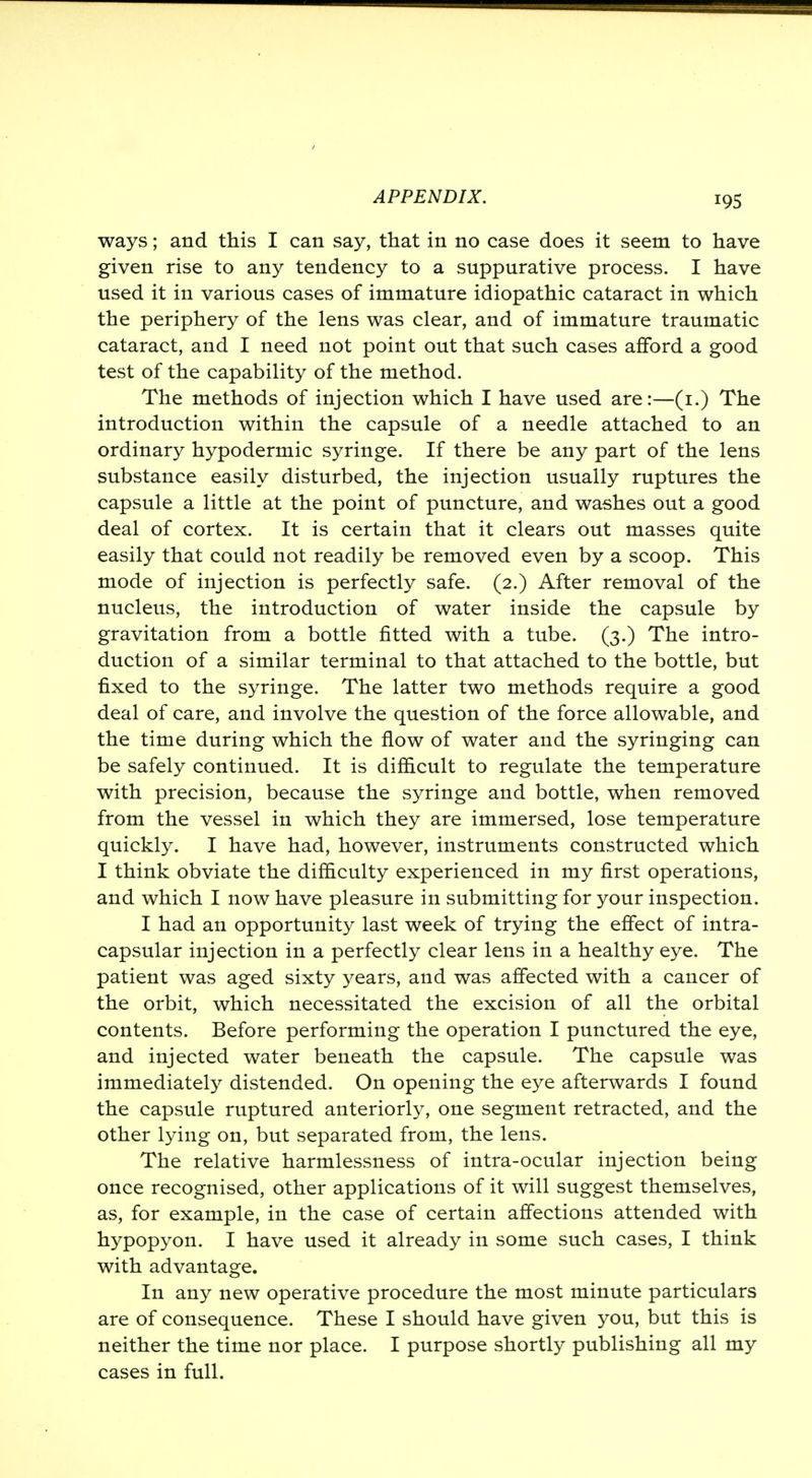 ways; and this I can say, that in no case does it seem to have given rise to any tendency to a suppurative process. I have used it in various cases of immature idiopathic cataract in which the periphery of the lens was clear, and of immature traumatic cataract, and I need not point out that such cases afford a good test of the capability of the method. The methods of injection which I have used are:—(1.) The introduction within the capsule of a needle attached to an ordinary hypodermic syringe. If there be any part of the lens substance easily disturbed, the injection usually ruptures the capsule a little at the point of puncture, and washes out a good deal of cortex. It is certain that it clears out masses quite easily that could not readily be removed even by a scoop. This mode of injection is perfectly safe. (2.) After removal of the nucleus, the introduction of water inside the capsule by gravitation from a bottle fitted with a tube. (3.) The intro- duction of a similar terminal to that attached to the bottle, but fixed to the syringe. The latter two methods require a good deal of care, and involve the question of the force allowable, and the time during which the flow of water and the syringing can be safely continued. It is difficult to regulate the temperature with precision, because the syringe and bottle, when removed from the vessel in which they are immersed, lose temperature quickly. I have had, however, instruments constructed which I think obviate the difficulty experienced in my first operations, and which I now have pleasure in submitting for your inspection. I had an opportunity last week of trying the effect of intra- capsular injection in a perfectly clear lens in a healthy eye. The patient was aged sixty years, and was affected with a cancer of the orbit, which necessitated the excision of all the orbital contents. Before performing the operation I punctured the eye, and injected water beneath the capsule. The capsule was immediately distended. On opening the eye afterwards I found the capsule ruptured anteriorly, one segment retracted, and the other lying on, but separated from, the lens. The relative harmlessness of intra-ocular injection being once recognised, other applications of it will suggest themselves, as, for example, in the case of certain affections attended with hypopyon. I have used it already in some such cases, I think with advantage. In any new operative procedure the most minute particulars are of consequence. These I should have given you, but this is neither the time nor place. I purpose shortly publishing all my cases in full.