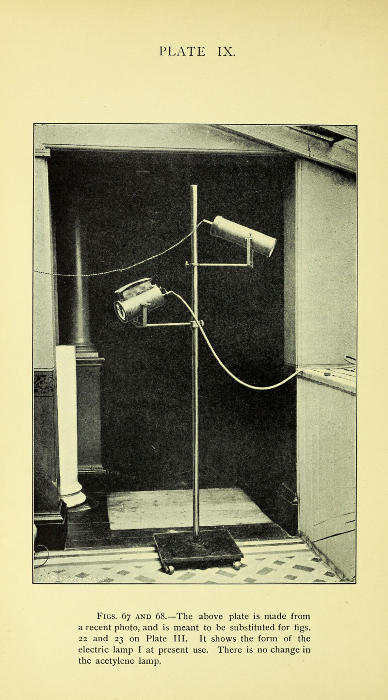 Figs. 67 and 68.—The above plate is made from a recent photo, and is meant to be substituted for figs. 22 and 23 on Plate III. It shows the form of the electric lamp I at present use. There is no change in the acetylene lamp.