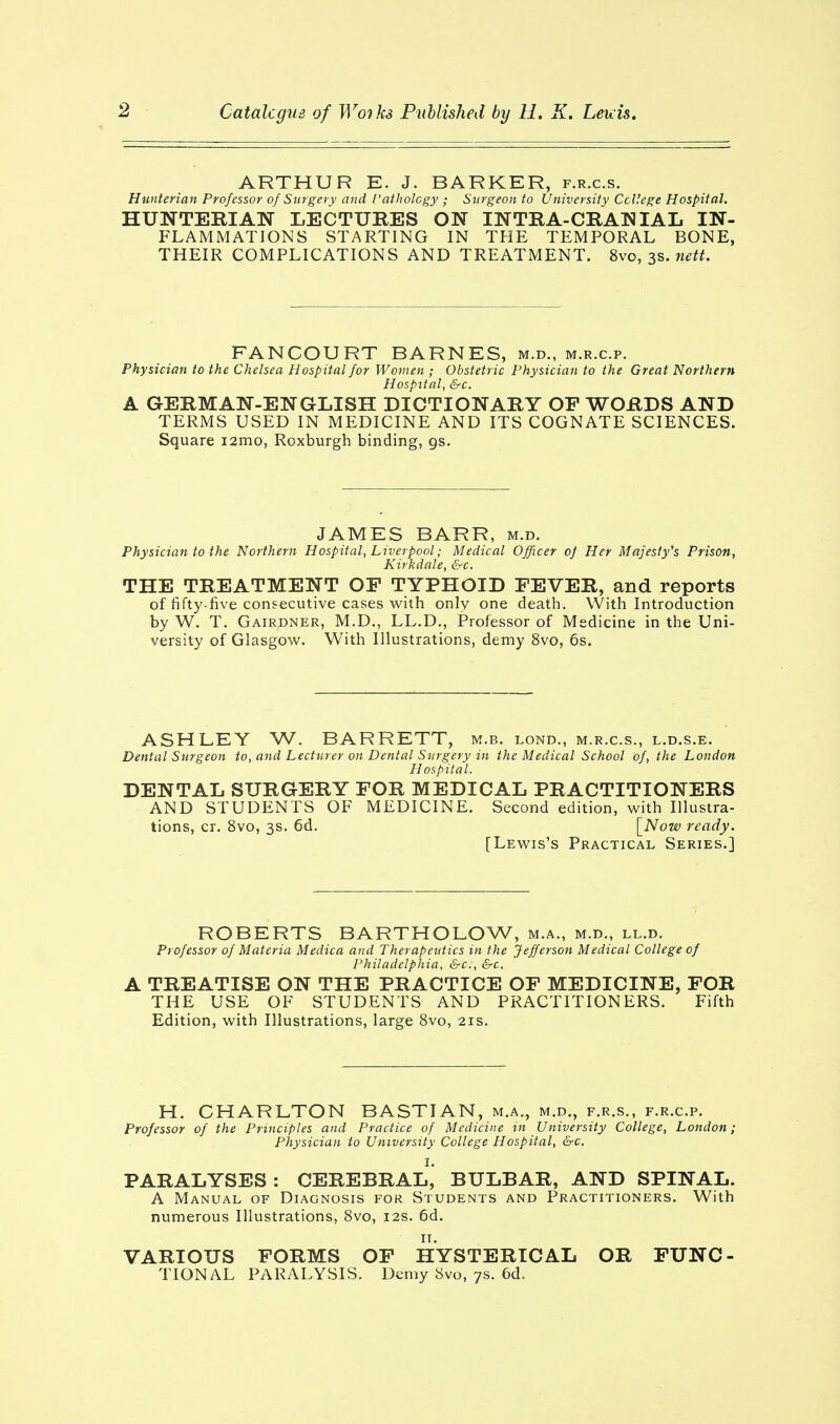 ARTHUR E. J. BARKER, f.r.c.s. Hunterian Professor of Surgery and Pathology ; Surgeon to University College Hospital. HUNTERIAN LECTURES ON INTRA-CRANIAL IN- FLAMMATIONS STARTING IN THE TEMPORAL BONE, THEIR COMPLICATIONS AND TREATMENT. 8vo, 3s. nett. FANCOURT BARNES, m.d., m.r.c.p. Physician to the Chelsea Hospital for Women ; Obstetric Physician to the Great Northern Hospital, &c. A GERMAN-ENGLISH DICTIONARY OF WORDS AND TERMS USED IN MEDICINE AND ITS COGNATE SCIENCES. Square i2mo, Roxburgh binding, gs. JAMES BARR, m.d. Physician to the Northern Hospital, Liverpool; Medical Officer oj Her Majesty's Prison, Kirkdale, &c. THE TREATMENT OP TYPHOID FEVER, and reports of fifty-five consecutive cases with only one death. With Introduction by W. T. Gairdner, M.D., LL.D., Professor of Medicine in the Uni- versity of Glasgow. With Illustrations, demy 8vo, 6s. ASHLEY W. BARRETT, m.b. lond., m.r.c.s., l.d.s.e. Dental Surgeon to, and Lecturer on Dental Surgery in the Medical School of, the London Hospital. DENTAL SURGERY FOR MEDICAL PRACTITIONERS AND STUDENTS OF MEDICINE. Second edition, with Illustra- tions, cr. 8vo, 3s. 6d. [Now ready. [Lewis's Practical Series.] ROBERTS BARTHOLOW, m.a., m.d., ll.d. Professor of Materia Medica and Therapeutics in the Jefferson Medical College of Philadelphia, &c, &c. TREATISE ON THE PRACTICE OF MEDICINE, FOR THE USE OF STUDENTS AND PRACTITIONERS. Fifth Edition, with Illustrations, large 8vo, 21s. H. CHARLTON BASTIAN, m.a., m.d., f.r.s., f.r.c.p. Professor of the Principles and Practice of Medicine in University College, London; Physician to University College Hospital, &c. I. PARALYSES: CEREBRAL, BULBAR, AND SPINAL. A Manual of Diagnosis for Students and Practitioners. With numerous Illustrations, 8vo, 12s. 6d. VARIOUS FORMS OF HYSTERICAL OR FUNC- TIONAL PARALYSIS. Demy Svo, 7s. 6d.
