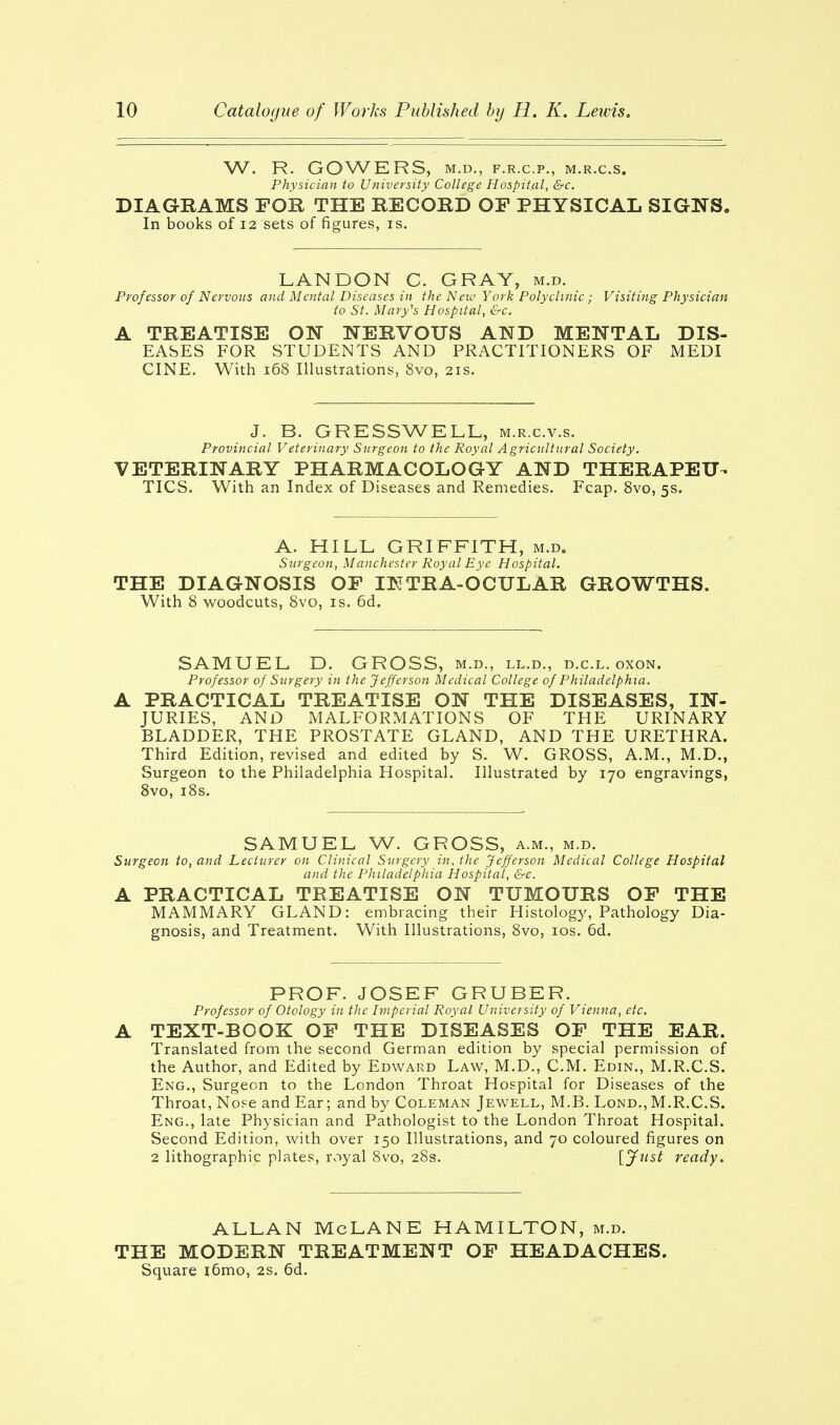 W. R. GOWERS, M.D., F.R.C.P., M.R.C.S. Physician to University College Hospital, &c. DIAGRAMS FOR THE RECORD OF PHYSICAL SIGNS. In books of 12 sets of figures, is. LANDON C. GRAY, m.d. Professor of Nervous and Mental Diseases in the New York Polyclinic ; Visiting Physician to St. Mary's Hospital, &c. A TREATISE ON NERVOUS AND MENTAL DIS- EASES FOR STUDENTS AND PRACTITIONERS OF MEDI CINE. With 168 Illustrations, 8vo, 21s. J. B. GRESSWELL, m.r.c.v.s. Provincial Veterinary Surgeon to the Royal Agricultural Society. VETERINARY PHARMACOLOGY AND THERAPEU- TICS. With an Index of Diseases and Remedies. Fcap. 8vo, 5s. A. HILL GRIFFITH, m.d. Surgeon, Manchester Royal Eye Hospital. THE DIAGNOSIS OF INTRA-OCULAR GROWTHS. With 8 woodcuts, 8vo, is. 6d. SAMUEL D. GROSS, m.d., ll.d., d.c.l. oxon. Professor of Surgery in the Jefferson Medical College of Philadelphia. A PRACTICAL TREATISE ON THE DISEASES, IN- JURIES, AND MALFORMATIONS OF THE URINARY BLADDER, THE PROSTATE GLAND, AND THE URETHRA. Third Edition, revised and edited by S. W. GROSS, A.M., M.D., Surgeon to the Philadelphia Hospital. Illustrated by 170 engravings, 8vo, 18s. SAMUEL W. GROSS, a.m., m.d. Surgeon to, and Lecturer on Clinical Surgery in, the Jefferson Medical College Hospital and the Philadelphia Hospital, &c. A PRACTICAL TREATISE ON TUMOURS OF THE MAMMARY GLAND: embracing their Histology, Pathology Dia- gnosis, and Treatment. With Illustrations, 8vo, 10s. 6d. PROF. JOSEF GRUBER. Professor of Otology in the Imperial Royal University of Vienna, etc. A TEXT-BOOK OF THE DISEASES OF THE EAR. Translated from the second German edition by special permission of the Author, and Edited by Edward Law, M.D., CM. Edin., M.R.C.S. Eng., Surgeon to the London Throat Hospital for Diseases of the Throat, Nose and Ear; and by Coleman Jewell, M.B. Lond., M.R.C.S. Eng., late Physician and Pathologist to the London Throat Hospital. Second Edition, with over 150 Illustrations, and 70 coloured figures on 2 lithographic plates, royal 8vo, 28s. {Just ready. ALLAN McLANE HAMILTON, m.d. THE MODERN TREATMENT OF HEADACHES. Square i6mo, 2s. 6d.