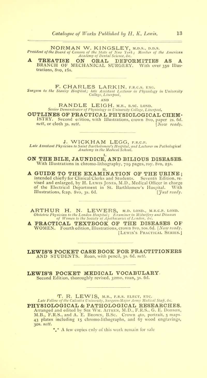 NORMAN W. KINGSLEY, m.d.s., d.d.s. President of the Board of Censors of the State of New York; Member of the American Academy of Dental Science, &c. A TREATISE ON ORAL DEFORMITIES AS A BRANCH OF MECHANICAL SURGERY. With over 350 Illus- trations, 8vo, 16s. F. CHARLES LARKIN, f.r.c.s. eng. Surgeon to the Stanley Hospital; late Assistant Lecturer in Physiology in University College, Liverpool, AND RANDLE LEIGH, m.b., b.sc. lond. Senior Demonstrator of Physiology in University College, Liverpool. OUTLINES OF PRACTICAL PHYSIOLOGICAL CHEM- ISTRY. Second edition, with Illustrations, crown 8vo, paper 2s. 6d. nett, or cloth 3s. nett. [Now ready. J. WICKHAM LEGG, f.r.c.p. Late Assistant Physician to Saint Bartholomew's Hospital, and Lecturer on Pathological Anatomy in the Medical School. ON THE BILE, JAUNDICE1,'AND BILIOUS DISEASES. With Illustrations in chromo-lithography, 719 pages, roy. 8vo, 25s. A GUIDE TO THE EXAMINATION OF THE URINE; intended chiefly for Clinical Clerks and Students. Seventh Edition, re- vised and enlarged, by H. Lewis Jones, M.D., Medical Officer in charge of the Electrical Department in St. Barthlomew's Hospital. With Illustrations, fcap. 8vo, 3s. 6d. [Just ready. ARTHUR H. N. LEWERS, m.d, lond., m.r.c.p. lond. Obstetric Physician to the London Hospital; Examiner in Midwifery and Diseases of Women to the Society of Apothecaries of London, &c. A PRACTICAL TEXTBOOK OF THE DISEASES OF WOMEN. Fourth edition, Illustrations, crown 8vo, 10s. 6d. [Now ready. [Lewis's Practical Series.] LEWIS'S POCKET CASE BOOK FOR PRACTITIONERS AND STUDENTS. Roan, with pencil, 3s. 6d. nett. LEWIS'S POCKET MEDICAL VOCABULARY. Second Edition, thoroughly revised, 32010, roan, 3s. 6d. T. R. LEWIS, M.B., F.R.S. ELECT, ETC. Late Fellow of the Calcutta University, Surgeon-Major Army Medical Staff, &c. PHYSIOLOGICAL & PATHOLOGICAL RESEARCHES. Arranged and edited by Sir Wm. Aitken, M.D., F.R.S., G. E. Dobson, M.B., F.R.S., and A. E. Brown, B.Sc Crown 4*0, portrait, 5 maps. 43 plates including 15 chromo-lithographs, and 67 wood engravings, 30s. nett. %* A few copies enly of this work remain for sale