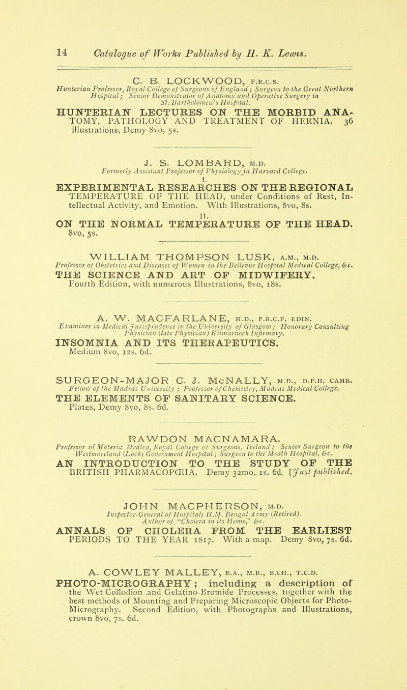 C B. LOCKWOOD, f.r.c.s. Hunterian Professor, Royal College oj Surgeons of England; Surgeon to the Great Northern Hospital; Senior Demonstrator of A natomy and Operative Surgery in St. Bartholomew's Hospital. HUNTERIAN LECTURES ON THE MORBID ANA- TOMY, PATHOLOGY AND TREATMENT OF HERNIA. 36 illustrations, Demy 8vo, 5s. J. S. LOMBARD, m.d. Formerly Assistant Professor of Physiology in Harvard College. I. EXPERIMENTAL RESEARCHES ON THE REGIONAL TEMPERATURE OF THE HEAD, under Conditions of Rest, In- tellectual Activity, and Emotion. With Illustrations, 8vo, 8s. II. ON THE NORMAL TEMPERATURE OF THE HEAD. 8vo, 5s. WILLIAM THOMPSON LUSK, a.m., m.d. Professor of Obstetrics and Diseases of Women in the Bellevue Hospital Medical College, &c. THE SCIENCE AND ART OF MIDWIFERY. Fourth Edition, with numerous Illustrations, 8vo, 18s. A. W. MAC FAR LANE, m.d., f.r.c.p. edin. Examiner in Medical Jurisprudence in the University of Glasgow ; Honorary Consulting Physician (late Physician) Kilmarnock Infirmary. INSOMNIA AND ITS THERAPEUTICS. Medium 8vo, 12s. 6d. SURG EON-MAJOR C. J. McNALLY, m.d., d.p.h. camb. Fellow of the Madras University ; Professor of Chemistry, Madras Medical College. THE ELEMENTS OF SANITARY SCIENCE. Plates, Demy 8vo, 8s. 6d. RAWDON MACNAMARA. Professor of Materia Medica, Royal College of Surgeons, Ireland; Senior Surgeon to the Westmoreland (Lock) Government Hospital; Surgeon to the Meath Hospital, &c. AN INTRODUCTION TO THE STUDY OF THE BRITISH PHARMACOPOEIA. Demy 321110, is. 6d. [Just published. JOHN MACPHERSON, m.d. Inspector-General of Hospitals H.M. Bengal Army (Retired). Author of Cholera in its Home &c. ANNALS OF CHOLERA FROM THE EARLIEST PERIODS TO THE YEAR 1817. With a map. Demy 8vo, 7s. 6d. A. COWLEY MALLEY, b.a., m.b., b.ch., t.c.d. PHOTO-MICROGRAPHY; including a description of the Wet Collodion and Gelatino-Bromide Processes, together with the best methods of Mounting and Preparing Microscopic Objects for Photo- Micrography. Second Edition, with Photographs and Illustrations, crown 8vo, 7s. 6d.