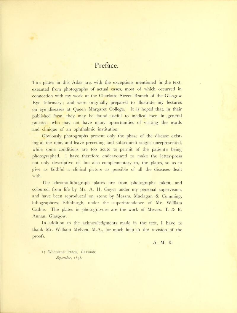 Preface. The plates in this Atlas are, with the exceptions mentioned in the text, executed from photographs of actual cases, most of which occurred in connection with my work at the Charlotte Street Branch of the Glasgow Eye Infirmary; and were originally prepared to illustrate my lectures on eye diseases at Queen Margaret College. It is hoped that, in their published form, they may be found useful to medical men in general practice, who may not have many opportunities of visiting the wards and clinique of an ophthalmic institution. Obviously photographs present only the phase of the disease exist- ing at the time, and leave preceding and subsequent stages unrepresented, while some conditions are too acute to permit of the patient's being- photographed. I have therefore endeavoured to make the letter-press not only descriptive of, but also complementary to, the plates, so as to give as faithful a clinical picture as possible of all the diseases dealt with. The chromo-lithograph plates are from photographs taken, and coloured, from life by Mr. A. H. Geyer under my personal supervision, and have been reproduced on stone by Messrs. Maclagan & Cumming, lithographers, Edinburgh, under the superintendence of Mr. William Cathie. The plates in photogravure are the work of Messrs. T. & R. Annan, Glasgow. In addition to the acknowledgments made in the text, I have to thank Mr. William Melven, M.A., for much help in the revision of the proofs. A. M. R. 15 WooDSiUE Place, Glasgow, September^ 1898.