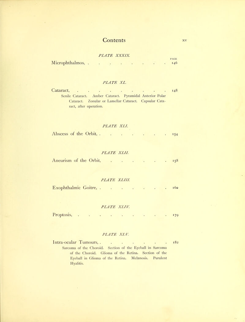 PLATE XXXIX. PAGE Microphthalmos, ........ 146 PLATE XL. Cataract, ......... 148 Senile Cataract. Amber Cataract. Pyramidal Anterior Polar Cataract, Zonular or Lamellar Cataract. Capsular Cata- ract, after operation. PLATE XLI. Abscess of the Orbit, . . . . . . .154 PLATE XLIL Aneurism of the Orbit, ...... 158 PLATE XLIII. Exophthalmic Goitre, ....... 160 PLATE XLIV. Proptosis, . . . . . . . . -179 PLATE XLV. Intra-ocular Tumours, . . . . . . .182 Sarcoma of the Choroid. Section of the Eyeball in Sarcoma of the Choroid. Glioma of the Retina. Section of the Eyeball in Glioma of the Retina. Melanosis. Purulent Hyalitis.