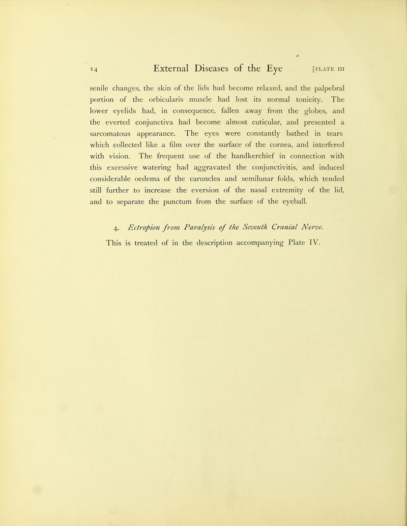 senile changes, the skin of the Hds had become relaxed, and the palpebral portion of the orbicularis muscle had lost its normal tonicity. The lower eyelids had, in consequence, fallen away from the globes, and the everted conjunctiva had become almost cuticular, and presented a sarcomatous appearance. The eyes were constantly bathed in tears which collected like a film over the surface of the cornea, and interfered with vision. The frequent use of the handkerchief in connection with this excessive watering had aggravated the conjunctivitis, and induced considerable oedema of the caruncles and semilunar folds, which tended still further to increase the eversion of the nasal extremity of the lid, and to separate the punctum from the surface of the eyeball. 4. Ectropion from Paralysis of the Seventh Cranial Nerve. This is treated of in the description accompanying Plate IV.