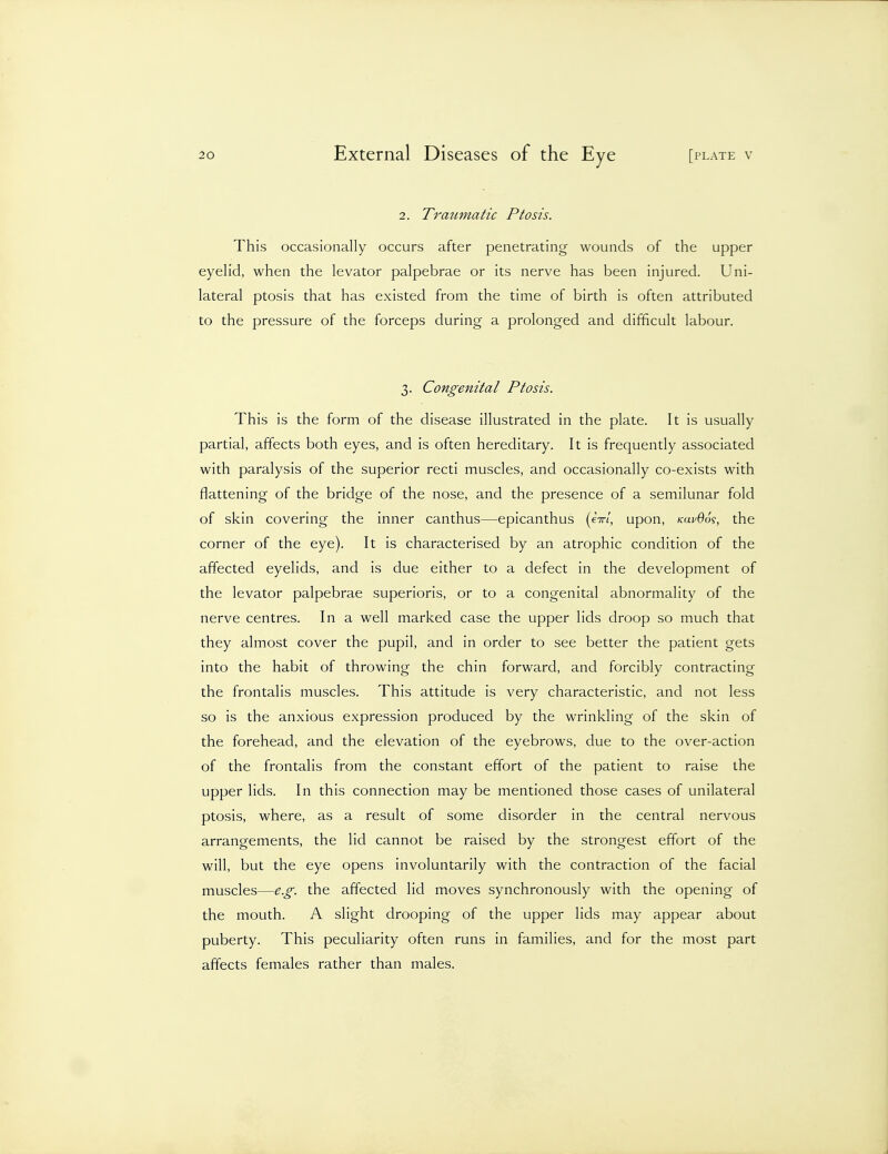 2. Tratimatic Ptosis. This occasionally occurs after penetrating wounds of the upper eyelid, when the levator palpebrae or its nerve has been injured. Uni- lateral ptosis that has existed from the time of birth is often attributed to the pressure of the forceps during a prolonged and difficult labour. 3. Congenital Ptosis. This is the form of the disease illustrated in the plate. It is usually partial, affects both eyes, and is often hereditary. It is frequently associated with paralysis of the superior recti muscles, and occasionally co-exists with flattening of the bridge of the nose, and the presence of a semilunar fold of skin covering the inner canthus—epicanthus (e7r/, upon, /cai^Oo?, the corner of the eye). It is characterised by an atrophic condition of the affected eyelids, and is due either to a defect in the development of the levator palpebrae superioris, or to a congenital abnormality of the nerve centres. In a well marked case the upper lids droop so much that they almost cover the pupil, and in order to see better the patient gets into the habit of throwing the chin forward, and forcibly contracting the frontalis muscles. This attitude is very characteristic, and not less so is the anxious expression produced by the wrinkling of the skin of the forehead, and the elevation of the eyebrows, due to the over-action of the frontalis from the constant effort of the patient to raise the upper lids. In this connection may be mentioned those cases of unilateral ptosis, where, as a result of some disorder in the central nervous arrangements, the lid cannot be raised by the strongest effort of the will, but the eye opens involuntarily with the contraction of the facial muscles—e.g. the affected lid moves synchronously with the opening of the mouth. A slight drooping of the upper lids may appear about puberty. This peculiarity often runs in families, and for the most part affects females rather than males.