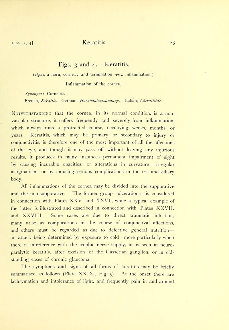 Figs. 3 and 4, Keratitis. (Kepa?, a horn, cornea; and termination -in^, inflammation.) Inflammation of the cornea. Synonym : Corneitis. French, Keratite. German, Hornhmitcntzundung. Italian, Cheratitide. Notwithstanding that the cornea, in its normal condition, is a non- vascular structure, it suffers frequently and severely from inflammation, which always runs a protracted course, occupying weeks, months, or years. Keratitis, which may be primary, or secondary to injury or conjunctivitis, is therefore one of the most important of all the affections of the eye, and though it may pass off without leaving any injurious results, it produces in many instances permanent impairment of sight by causing incurable opacities, or alterations in curvature — irregular astigmatism—or by inducing serious complications in the iris and ciliary body. All inflammations of the cornea may be divided into the suppurative and the non-suppurative. The former group—ulcerations—is considered in connection with Plates XXV. and XXVI., while a typical example of the latter is illustrated and described in connection with Plates XXVII. and XXVIII. Some cases are due to direct traumatic infection, many arise as complications in the course of conjunctival affections, and others must be regarded as due to defective general nutrition— an attack being determined by exposure to cold—more particularly when there is interference with the trophic nerve supply, as is seen in neuro- paralytic keratitis, after excision of the Gasserian ganglion, or in old- standing cases of chronic glaucoma. The symptoms and signs of all forms of keratitis may be briefly summarised as follows (Plate XXIX.. Fig. 5). At the onset there are lachrymation and intolerance of light, and frequently pain in and around