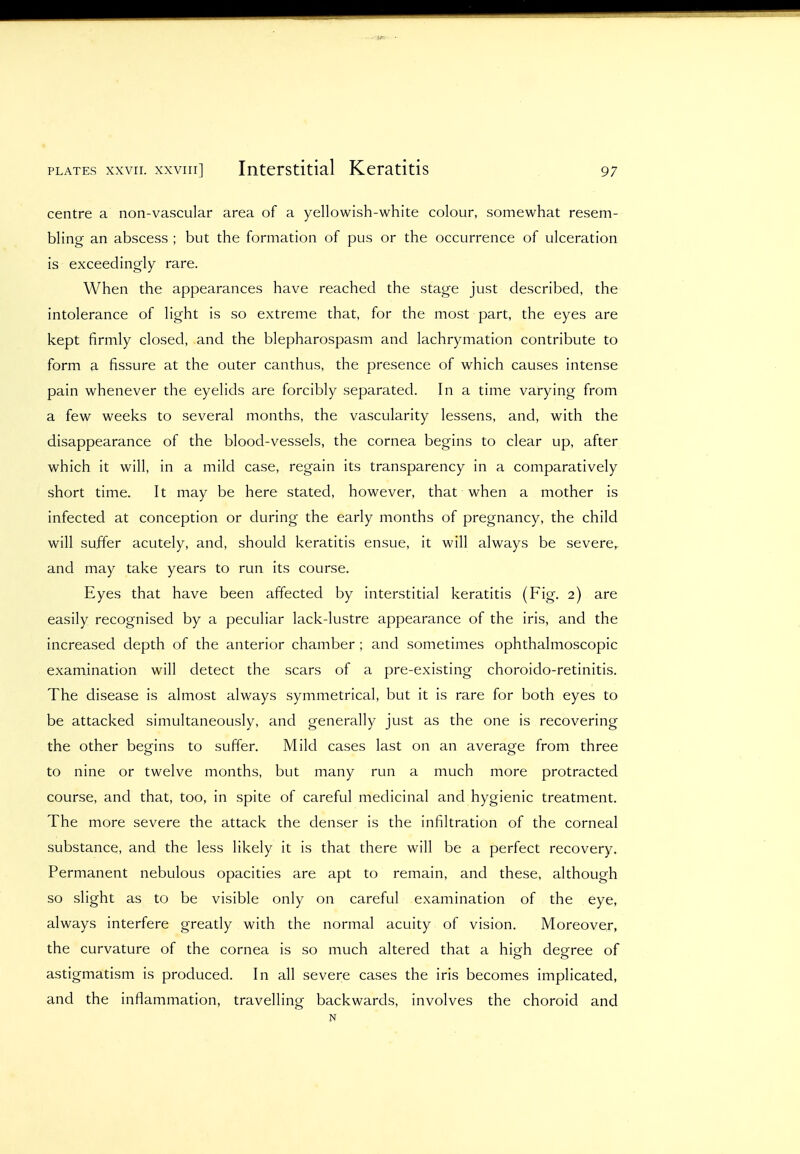 PLATES xxvir. XXVIII] Intcrstitial Keratitis centre a non-vascular area of a yellowish-white colour, somewhat resem- bling an abscess ; but the formation of pus or the occurrence of ulceration is exceedingly rare. When the appearances have reached the stage just described, the intolerance of light is so extreme that, for the most part, the eyes are kept firmly closed, and the blepharospasm and lachrymation contribute to form a fissure at the outer canthus, the presence of which causes intense pain whenever the eyelids are forcibly separated. In a time varying from a few weeks to several months, the vascularity lessens, and, with the disappearance of the blood-vessels, the cornea begins to clear up, after which it will, in a mild case, regain its transparency in a comparatively short time. It may be here stated, however, that when a mother is infected at conception or during the early months of pregnancy, the child will suffer acutely, and, should keratitis ensue, it will always be severe, and may take years to run its course. Eyes that have been affected by interstitial keratitis (Fig. 2) are easily recognised by a peculiar lack-lustre appearance of the iris, and the increased depth of the anterior chamber ; and sometimes ophthalmoscopic examination will detect the scars of a pre-existing choroido-retinitis. The disease is almost always symmetrical, but it is rare for both eyes to be attacked simultaneously, and generally just as the one is recovering the other begins to suffer. Mild cases last on an average from three to nine or twelve months, but many run a much more protracted course, and that, too, in spite of careful medicinal and hygienic treatment. The more severe the attack the denser is the infiltration of the corneal substance, and the less likely it is that there will be a perfect recovery. Permanent nebulous opacities are apt to remain, and these, although so slight as to be visible only on careful examination of the eye, always interfere greatly with the normal acuity of vision. Moreover, the curvature of the cornea is so much altered that a high degree of astigmatism is produced. In all severe cases the iris becomes implicated, and the inflammation, travelling backwards, involves the choroid and N