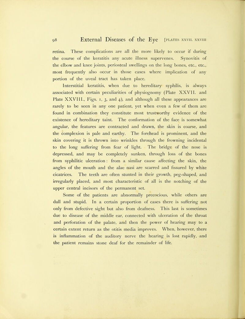 retina. These complications are all the more likely to occur if during the course of the keratitis any acute illness supervenes. Synovitis of the elbow and knee joints, periosteal swellings on the long bones, etc., etc., most frequently also occur in those cases where implication of any portion of the uveal tract has taken place. Interstitial keratitis, when due to hereditary syphilis, is always associated with certain peculiarities of physiognomy (Plate XXVII. and Plate XXVIII., Figs, i, 3, and 4), and although all these appearances are rarely to be seen in any one patient, yet when even a few of them are found in combination they constitute most trustworthy evidence of the existence of hereditary taint. The conformation of the face is somewhat angular, the features are contracted and drawn, the skin is coarse, and the complexion is pale and earthy. The forehead is prominent, and the skin covering it is thrown into wrinkles through the frowning incidental to the long suffering from fear of light. The bridge of the nose is depressed, and may be completely sunken, through loss of the bones from syphilitic ulceration : from a similar cause affecting the skin, the angles of the mouth and the alae nasi are scarred and fissured by white cicatrices. The teeth are often stunted in their growth, peg-shaped, and irregularly placed, and most characteristic of all is the notching of the upper central incisors of the permanent set. Some of the patients are abnormally precocious, while others are dull and stupid. In a certain proportion of cases there is suffering not only from defective sight but also from deafness. This last is sometimes due to disease of the middle ear, connected with ulceration of the throat and perforation of the palate, and then the power of hearing may to a certain extent return as the otitis media improves. When, however, there is inflammation of the auditory nerve the hearing is lost rapidly, and the patient remains stone deaf for the remainder of life.
