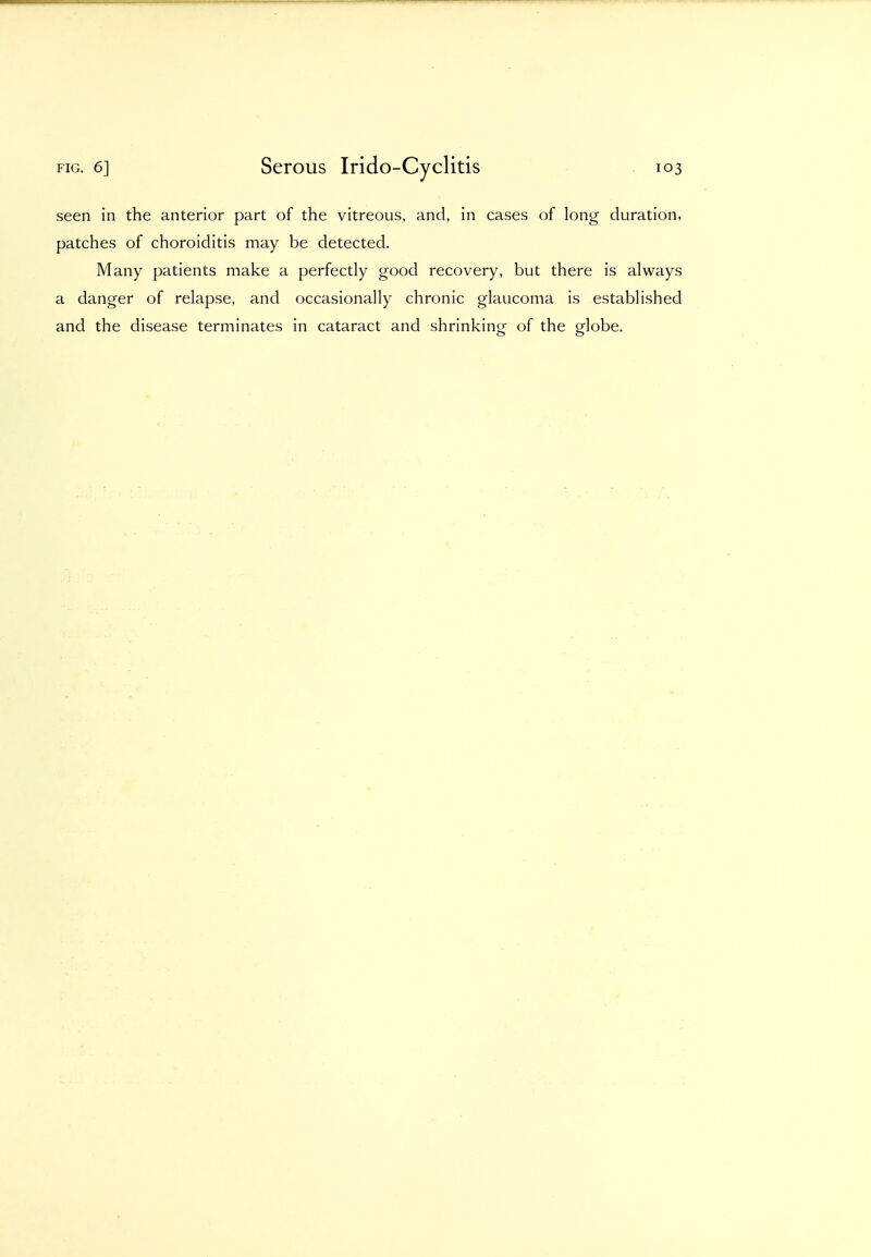 seen in the anterior part of the vitreous, and, in cases of long duration, patches of choroiditis may be detected. Many patients make a perfectly good recovery, but there is always a danger of relapse, and occasionally chronic glaucoma is established and the disease terminates in cataract and shrinking of the globe.
