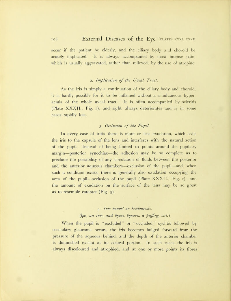 occur if the patient be elderly, and the ciliary body and choroid be acutely implicated. It is always accompanied by most intense pain, which is usually aggravated, rather than relieved, by the use of atropine. 2. Implication of the Uveal Tract. As the iris is simply a continuation of the ciliary body and choroid, it is hardly possible for it to be inflamed without a simultaneous hyper- aemia of the whole uveal tract. It is often accompanied by scleritis (Plate XXXII., Fig. i), and sight always deteriorates and is in some cases rapidly lost. 3. Occlusion of the Pupil. In every case of iritis there is more or less exudation, which seals the iris to the capsule of the lens and interferes with the natural action of the pupil. Instead of being limited to points around the pupillary margin—posterior synechiae—the adhesion may be so complete as to preclude the possibility of any circulation of fluids between the posterior and the anterior aqueous chambers—exclusion of the pupil—and, when such a condition exists, there is generally also exudation occupying the area of the pupil—occlusion of the pupil (Plate XXXII., Fig. 2)—and the amount of exudation on the surface of the lens may be so great as to resemble cataract (Fig. 5). 4. Iris bombs or IridoJicosis. (?/3(?, an iris, and oyKo^, ojkuxti?, a puffiJig out.) When the pupil is excluded or occluded, cyclitis followed by secondary glaucoma occurs, the iris becomes bulged forward from the pressure of the aqueous behind, and the depth of the anterior chamber is diminished except at its central portion. In such cases the iris is always discoloured and atrophied, and at one or more points its fibres