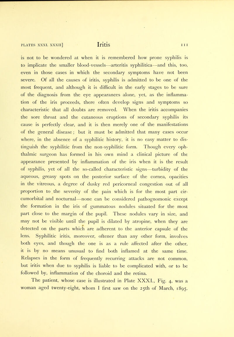 is not to be wondered at when it is remembered how prone syphilis is to implicate the smaller blood-vessels—arteritis syphilitica—and this, too, even in those cases in which the secondary symptoms have not been severe. Of all the causes of iritis, syphilis is admitted to be one of the most frequent, and although it is difficult in the early stages to be sure of the diagnosis from the eye appearances alone, yet, as the inflamma- tion of the iris proceeds, there often develop signs and symptoms so characteristic that all doubts are removed. When the iritis accompanies the sore throat and the cutaneous eruptions of secondary syphilis its cause is perfectly clear, and it is then merely one of the manifestations of the general disease ; but it must be admitted that many cases occur where, in the absence of a syphilitic history, it is no easy matter to dis- tinguish the syphilitic from the non-syphilitic form. Though every oph- thalmic surgeon has formed in his own mind a clinical picture of the appearance presented by inflammation of the iris when it is the result of syphilis, yet of all the so-called characteristic signs—turbidity of the aqueous, greasy spots on the posterior surface of the cornea, opacities in the vitreous, a degree of dusky red pericorneal congestion out of all proportion to the severity of the pain which is for the most part cir- cumorbital and nocturnal—none can be considered pathognomonic except the formation in the iris of gummatous nodules situated for the most part close to the margin of the pupil. These nodules vary in size, and may not be visible until the pupil is dilated by atropine, when they are detected on the parts which are adherent to the anterior capsule of the lens. Syphilitic iritis, moreover, oftener than any other form, involves both eyes, and though the one is as a rule affected after the other, it is by no means unusual to find both inflamed at the same time. Relapses in the form of frequently recurring attacks are not common, but iritis when due to syphilis is liable to be complicated with, or to be followed by, inflammation of the choroid and the retina. The patient, whose case is illustrated in Plate XXXI., Fig. 4, was a woman aged twenty-eight, whom I first saw on the 25th of March, 1895.