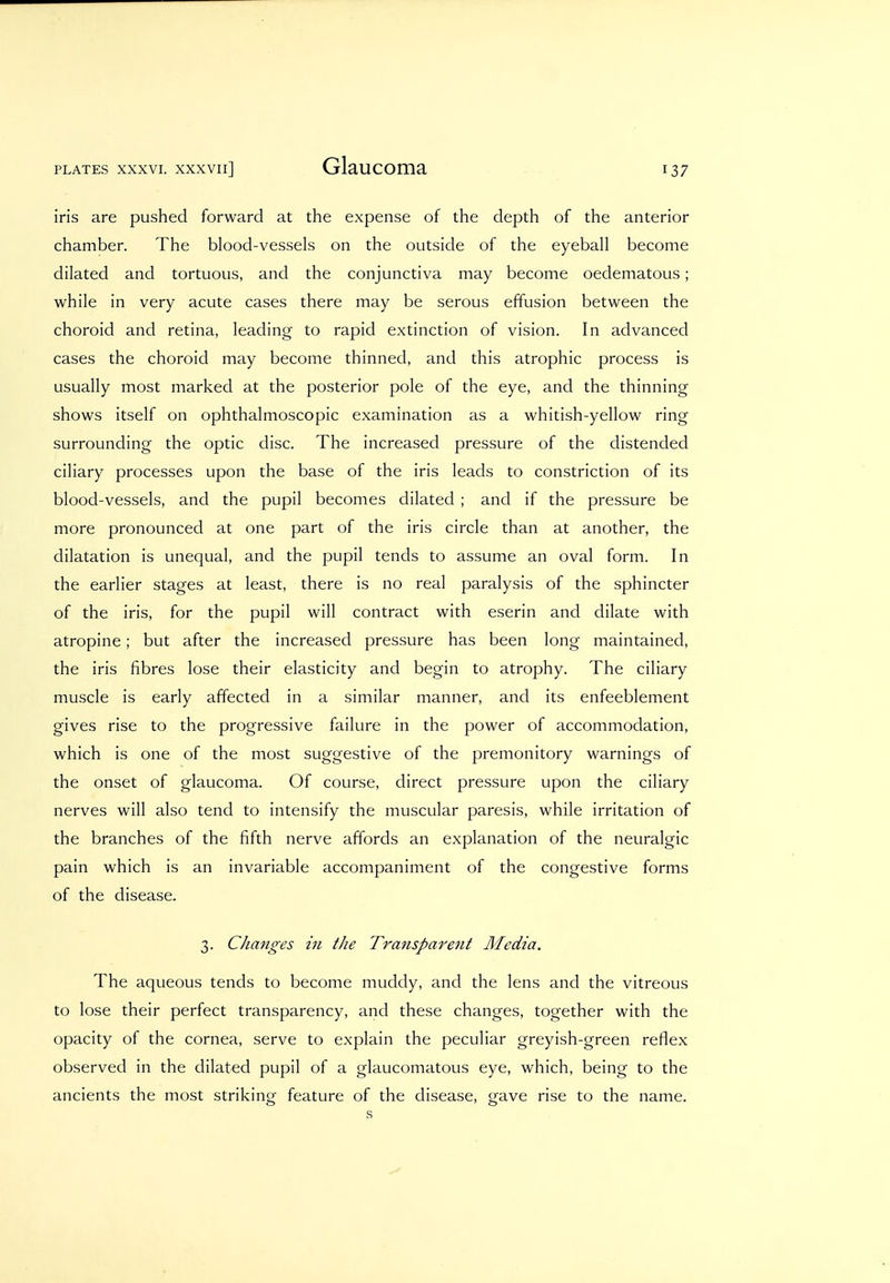 iris are pushed forward at the expense of the depth of the anterior chamber. The blood-vessels on the outside of the eyeball become dilated and tortuous, and the conjunctiva may become oedematous; while in very acute cases there may be serous effusion between the choroid and retina, leading to rapid extinction of vision. In advanced cases the choroid may become thinned, and this atrophic process is usually most marked at the posterior pole of the eye, and the thinning shows itself on ophthalmoscopic examination as a whitish-yellow ring surrounding the optic disc. The increased pressure of the distended ciliary processes upon the base of the iris leads to constriction of its blood-vessels, and the pupil becomes dilated ; and if the pressure be more pronounced at one part of the iris circle than at another, the dilatation is unequal, and the pupil tends to assume an oval form. In the earlier stages at least, there is no real paralysis of the sphincter of the iris, for the pupil will contract with eserin and dilate with atropine; but after the increased pressure has been long maintained, the iris fibres lose their elasticity and begin to atrophy. The ciliary muscle is early affected in a similar manner, and its enfeeblement gives rise to the progressive failure in the power of accommodation, which is one of the most suggestive of the premonitory warnings of the onset of glaucoma. Of course, direct pressure upon the ciliary nerves will also tend to intensify the muscular paresis, while irritation of the branches of the fifth nerve affords an explanation of the neuralgic pain which is an invariable accompaniment of the congestive forms of the disease. 3. Changes in the Transparent Aledia. The aqueous tends to become muddy, and the lens and the vitreous to lose their perfect transparency, and these changes, together with the opacity of the cornea, serve to explain the peculiar greyish-green reflex observed in the dilated pupil of a glaucomatous eye, which, being to the ancients the most striking feature of the disease, gave rise to the name. s