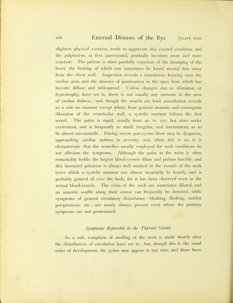 slightest physical exertion, tends to aggravate this excited condition, and the palpitation, at first paroxysmal, gradually becomes more and more constant. The patient is often painfully conscious of the thumping of the heart, the beating of which can sometimes be heard several feet away from the chest wall. Inspection reveals a tumultuous heaving over the cardiac area, and the absence of punctuation in the apex beat, which has become diffuse and widespread. Unless changes due to dilatation, or hypertrophy, have set in, there is not usually any increase in the area of cardiac dulness ; and, though the sounds are loud, auscultation reveals as a rule no murmur except where, from general anaemia and consequent dilatation of the ventricular wall, a systolic murmur follows the first sound. The pulse is rapid, usually from 90 to 150, but rises under excitement, and is frequently so small, irregular, and intermittent, as to be almost uncountable. During severe paroxysms there may be dyspnoea, approaching cardiac asthma in severity, and, when this is so, it is characteristic that the remedies usually employed for such conditions do not alleviate the symptoms. Although the pulse at the wrist is often remarkably feeble, the largest blood-vessels dilate and pulsate forcibly, and this increased pulsation is always well marked in the vessels of the neck (over which a systolic murmur can almost invariably be heard), and is probably general all over the body, for it has been observed even in the retinal blood-vessels. The veins of the neck are sometimes dilated, and an anaemic souffle along their course can frequently be detected, while symptoms of general circulatory disturbance—blushing, flushing, sudden perspirations, etc.—are nearly always present even where the primary symptoms are not pronounced. Symptoms Referable to the Thyroid Gland. As a rule, complaint of swelling of the neck is made shortly after the disturbances of circulation have set in ; but, though this is the usual order of development, the goitre may appear at any time, and there have
