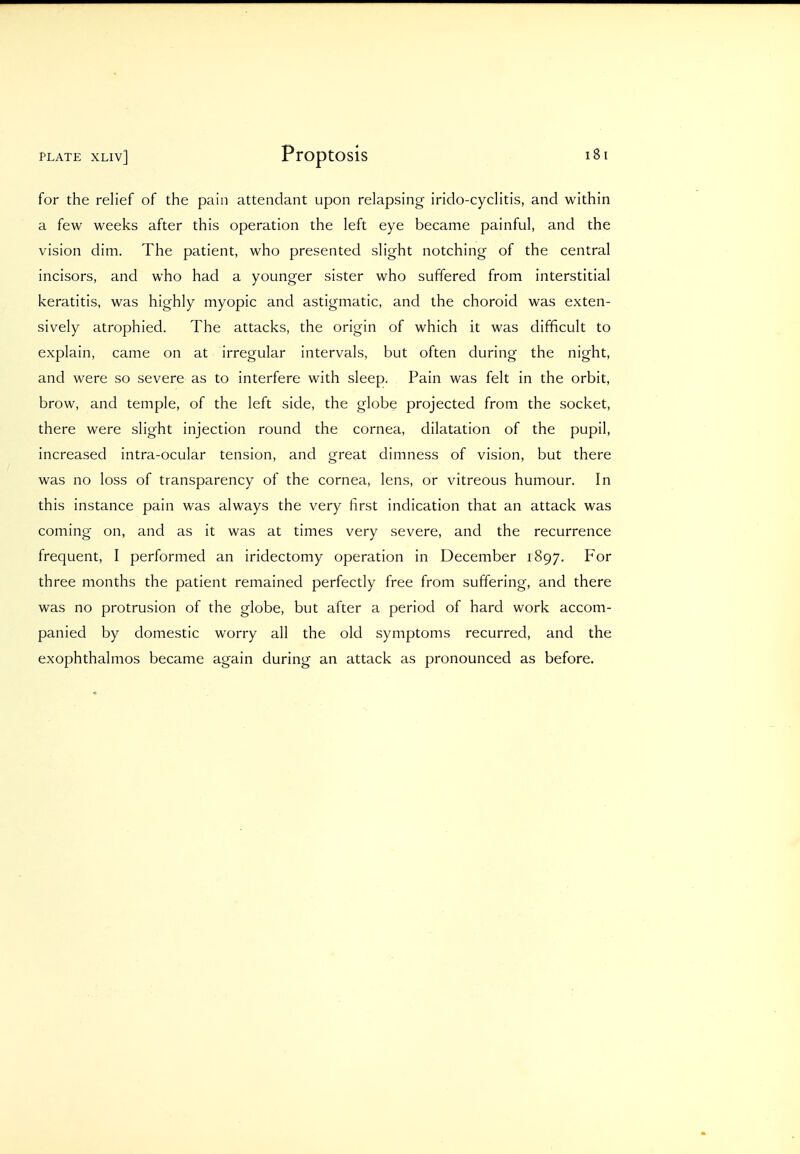 for the relief of the pain attendant upon relapsing irido-cyclitis, and within a few weeks after this operation the left eye became painful, and the vision dim. The patient, who presented slight notching of the central incisors, and who had a younger sister who suffered from interstitial keratitis, was highly myopic and astigmatic, and the choroid was exten- sively atrophied. The attacks, the origin of which it was difficult to explain, came on at irregular intervals, but often during the night, and were so severe as to interfere with sleep. Pain was felt in the orbit, brow, and temple, of the left side, the globe projected from the socket, there were slight injection round the cornea, dilatation of the pupil, increased intra-ocular tension, and great dimness of vision, but there was no loss of transparency of the cornea, lens, or vitreous humour. In this instance pain was always the very first indication that an attack was coming on, and as it was at times very severe, and the recurrence frequent, I performed an iridectomy operation in December 1897. For three months the patient remained perfectly free from suffering, and there was no protrusion of the globe, but after a period of hard work accom- panied by domestic worry all the old symptoms recurred, and the exophthalmos became again during an attack as pronounced as before.