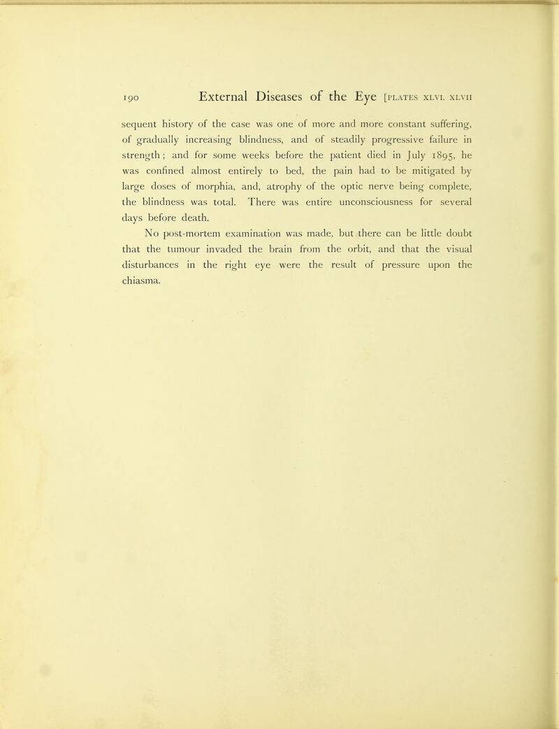 sequent history of the case was one of more and more constant suffering, of gradually increasing blindness, and of steadily progressive failure in strength; and for some weeks before the patient died in July 1895, he was confined almost entirely to bed, the pain had to be mitigated by large doses of morphia, and, atrophy of the optic nerve being complete, the blindness was total. There was entire unconsciousness for several days before death. No post-mortem examination was made, but there can be little doubt that the tumour invaded the brain from the orbit, and that the visual disturbances in the right eye were the result of pressure upon the chiasma.