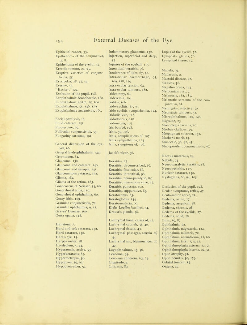 Epithelial cancer, 33. Epithelioma of the conjunctiva, 35, 8i- Epithelioma of the eyelid, 33. Erectile tumour, 24, 25. Eruptive varieties of conjunc- tivitis, 55. Erysipelas, 28, 43, 44. Eserine, 55.  Exciter, 124. Exclusion of the pupil, 108. Exophthalmic bronchocele, 160. Exophthalmic goitre, 15, 160. Exophthalmos, 51, 146, 179. Exophthalmus anaemicus, 160. Facial paralysis, 16. Fluid cataract, 151. Fluorescine, 89. Follicular conjunctivitis, 55. Fungating sarcoma, 191. General distension of the eye- ball, 66. General hydrophthalmia, 144. Gerontoxon, 84. Glaucoma, 130. Glaucoma and cataract, 140. Glaucoma and myopia, 141. Glaucomatous cataract, 152. Glioma, 182. Glioma of the retina, 183. Gonococcus of Neisser, 54, 60. Gonorrhoeal iritis, 110. Gonorrhoeal ophthalmia, 60. Gouty iritis, 109. Granular conjunctivitis, 72. Granular ophthalmia, 9, 11. Graves' Disease, 160. Gutta opaca, 148. Hailstone, 7. Hard and soft cataract, 152. Hard cataract, 150. Hare's eye, 15. Herpes zoster, 18. Hordeolum, 5, 44. Hyperaemia, active, 53. Hyperkeratosis, 83. Hypermetropia, 56. Hypopyon, 59, 93. Hypopyon-ulcer, 94. Inflammatory glaucoma, 132. Injection, superficial and deep, 53- Injuries of the eyeball, 115. Interstitial keratitis, 96. Intolerance of light, 67, 70. Intra-ocular haemorrhage, 93, 109, 118, 139. Intra-ocular tension, 64. Intra-ocular tumours, 182. Iridectomy, 64. Irideremia, 104. Iriditis, 106. Irido-cyclitis, 87, 93. Irido-cyclitis sympathetica, 124. Iridodialysis, 118. Iridodonesis, 118. Iridoncosis, 108. Iris bombe, 108. Iritis, 59, 106. Iritis, complications of, 107. Iritis sympathetica, 124. I Iritis, symptoms of, T06. Jacob's ulcer, 36. I Keratitis, 85. i Keratitis, circumscribed, 86. i Keratitis, fascicular, 86. Keratitis, interstitial, 96. Keratitis, neuro-paralytic, 85. Keratitis, non-suppurative, 85. Keratitis punctata, 102. Keratitis, suppurative, 85. Keratoconus, S3. Keratoglobus, 144. Kerato-malacia, 90. Klebs-Loeffler bacillus, 54. Krause's glands, 38. Lachrymal bone, caries of, 42. Lachrymal catarrh, 38, 40. Lachrymal fistula, 43. Lachrymal passages, atresia of, 44. Lachrymal sac, blennorrhoea of, 42. Lagophthalmos, 15, 56. Leucoma, 94. Leucoma adherens, 63, 64. Lippitudo, 4. Lithiasis, 89. Lupus of the eyelid, 32. Lymphatic glands, 70. Lymphoid tissue, 55. Macula, 94. Madarosis, 2. Mastoid disease, 47. Measles, 56. Megalo-cornea, 144. Meibomian cyst, 7. Melanosis, 182, 185. Melanotic sarcoma of the con- junctiva, 8r. Meningitis, infecti\ e, 50. Metastatic tumours, 51. Microphthalmos, 104, 146. Migraine, 23. Monoplegia facialis, 16. Morbus Gallicus, 29. Morgagnian cataract, 152. Mother's mark, 24. Mucocele, 38, 42, 45. Mucopurulent conjunctivitis, 56. Naevus maternus, 24. Nebula, 94. Neuro-paralytic keratitis, 18. Neuro-retinitis, 127. Nuclear cataract, 150. Nystagmus, 66, 94, 105. Occlusion of the pupil, 108. Ocular symptoms, reflex, 47. Oculo-motor ner\-e, 21. Oedema, acute, 27. Oedema, arsenical, 28. Oedema, chronic, 28. Oedema of the eyelids, 27. Oedema, solid, 28. Onyx,.59, 87. Ophthalmia, 52. Ophthalmia migratoria, 124. Ophthalmia militaris, 72. Ophthalmia neonatorum, 11, 60. Ophthalmia tarsi, i, 4, 42. Ophthalmoplegia externa, 22, 51. Ophthalmoplegia interna, 22, 51. Optic atrophy, 51. Optic neuritis, 50, 179. Orbital tumour, 15. Ozaena, 47.