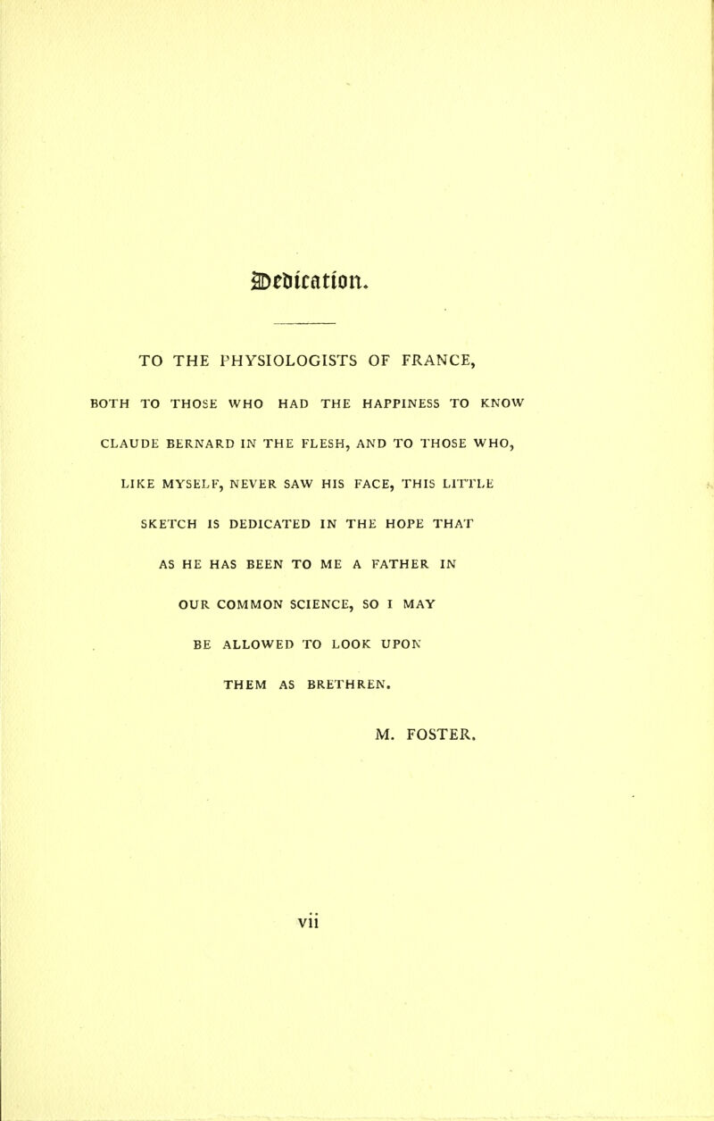 TO THE PHYSIOLOGISTS OF FRANCE, BOTH TO THOSE WHO HAD THE HAPPINESS TO KNOW CLAUDE BERNARD IN THE FLESH, AND TO THOSE WHO, LIKE MYSELF, NEVER SAW HIS FACE, THIS LITTLE SKETCH IS DEDICATED IN THE HOPE THAT AS HE HAS BEEN TO ME A FATHER IN OUR COMMON SCIENCE, SO I MAY BE ALLOWED TO LOOK UPON THEM AS BRETHREN. M. FOSTER.