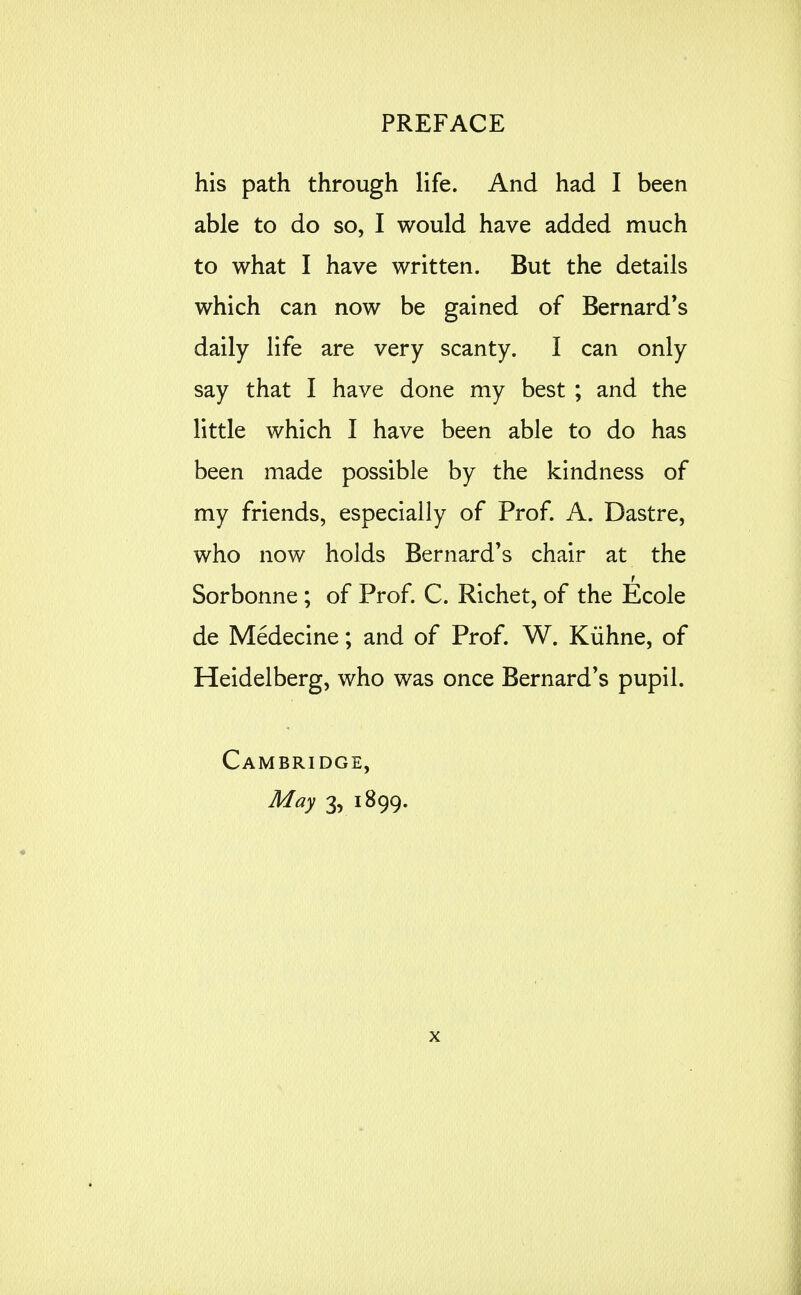 his path through life. And had I been able to do so, I would have added much to what I have written. But the details which can now be gained of Bernard's daily life are very scanty. I can only say that I have done my best ; and the little which I have been able to do has been made possible by the kindness of my friends, especially of Prof. A. Dastre, who now holds Bernard's chair at the Sorbonne ; of Prof. C. Richet, of the Ecole de Medecine; and of Prof. W. Kiihne, of Heidelberg, who was once Bernard's pupil. Cambridge, May 3, 1899.