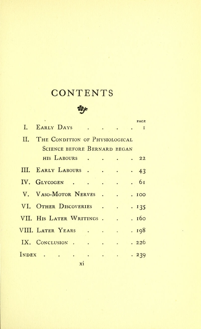 CONTENTS PAGE I. Early Days . . , . i II. The Condition of Physiological Science before Bernard began HIS Labours . . . .22 III. Early Labours . . . -43 IV. Glycogen 61 V. Vaso-Motor Nerves . . .100 VI. Other Discoveries . . -135 VII. His Later Writings . . .160 VIII. Later Years .... 198 IX. Conclusion ..... 226 Index ....... 239