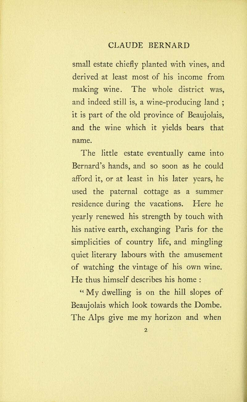 small estate chiefly planted with vines, and derived at least most of his income from making wine. The whole district was, and indeed still is, a wine-producing land ; it is part of the old province of Beaujolais, and the wine which it yields bears that name. The little estate eventually came into Bernard's hands, and so soon as he could afford it, or at least in his later years, he used the paternal cottage as a summer residence during the vacations. Here he yearly renewed his strength by touch with his native earth, exchanging Paris for the simplicities of country life, and mingling quiet literary labours with the amusement of watching the vintage of his own wine. He thus himself describes his home : My dwelling is on the hill slopes of Beaujolais which look towards the Dombe. The Alps give me my horizon and when