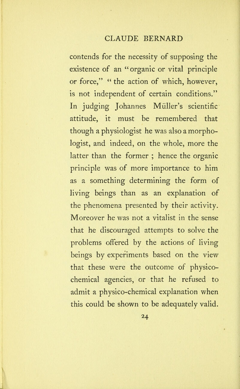 contends for the necessity of supposing the existence of an  organic or vital principle or force,  the action of which, however, is not independent of certain conditions. In judging Johannes Miiller's scientific attitude, it must be remembered that though a physiologist he was also a morpho- logist, and indeed, on the whole, more the latter than the former ; hence the organic principle was of more importance to him as a something determining the form of living beings than as an explanation of the phenomena presented by their activity. Moreover he was not a vitalist in the sense that he discouraged attempts to solve the problems offered by the actions of living beings by experiments based on the view that these were the outcome of physico- chemical agencies, or that he refused to admit a physico-chemical explanation when this could be shown to be adequately valid.