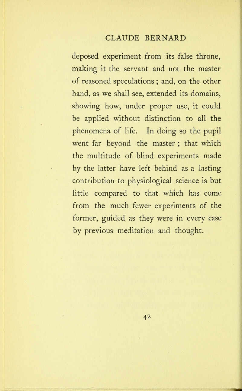 deposed experiment from its false throne, making it the servant and not the master of reasoned speculations ; and, on the other hand, as we shall see, extended its domains, showing how, under proper use, it could be applied without distinction to all the phenomena of life. In doing so the pupil went far beyond the master ; that which the multitude of blind experiments made by the latter have left behind as a lasting contribution to physiological science is but little compared to that which has come from the much fewer experiments of the former, guided as they were in every case by previous meditation and thought.