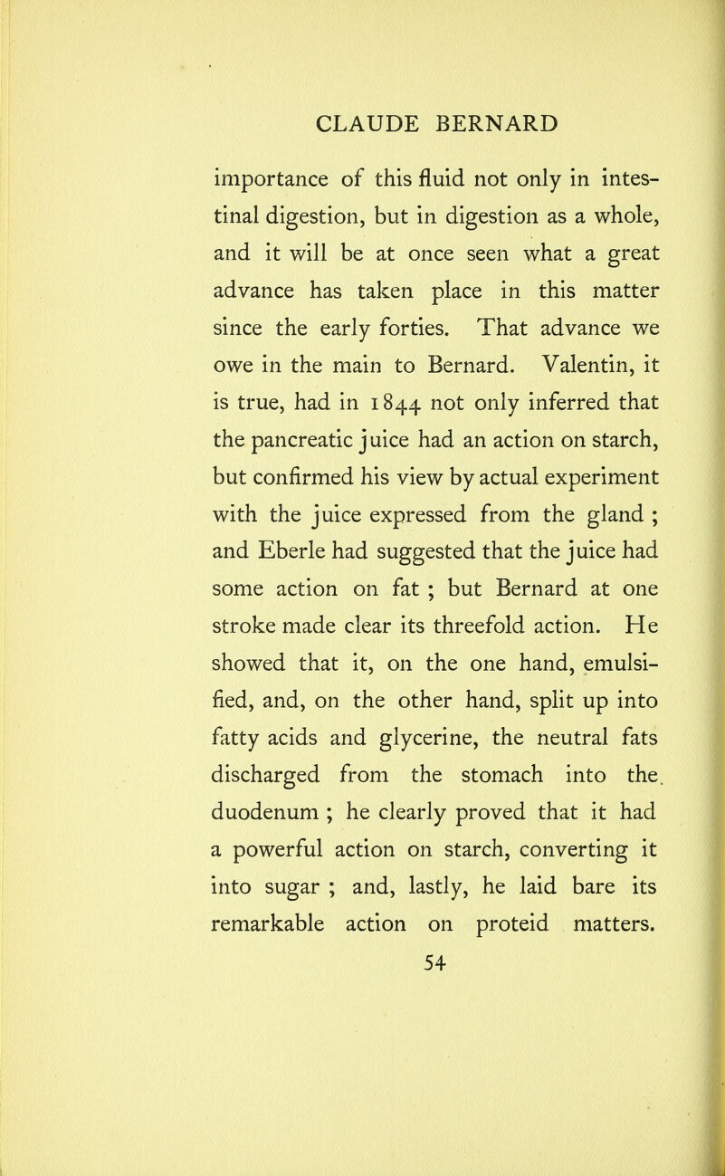 importance of this fluid not only in intes- tinal digestion, but in digestion as a whole, and it will be at once seen what a great advance has taken place in this matter since the early forties. That advance we owe in the main to Bernard. Valentin, it is true, had in 1844 not only inferred that the pancreatic j uice had an action on starch, but confirmed his view by actual experiment with the juice expressed from the gland ; and Eberle had suggested that the juice had some action on fat ; but Bernard at one stroke made clear its threefold action. He showed that it, on the one hand, emulsi- fied, and, on the other hand, split up into fatty acids and glycerine, the neutral fats discharged from the stomach into the. duodenum ; he clearly proved that it had a powerful action on starch, converting it into sugar ; and, lastly, he laid bare its remarkable action on proteid matters. 54 1