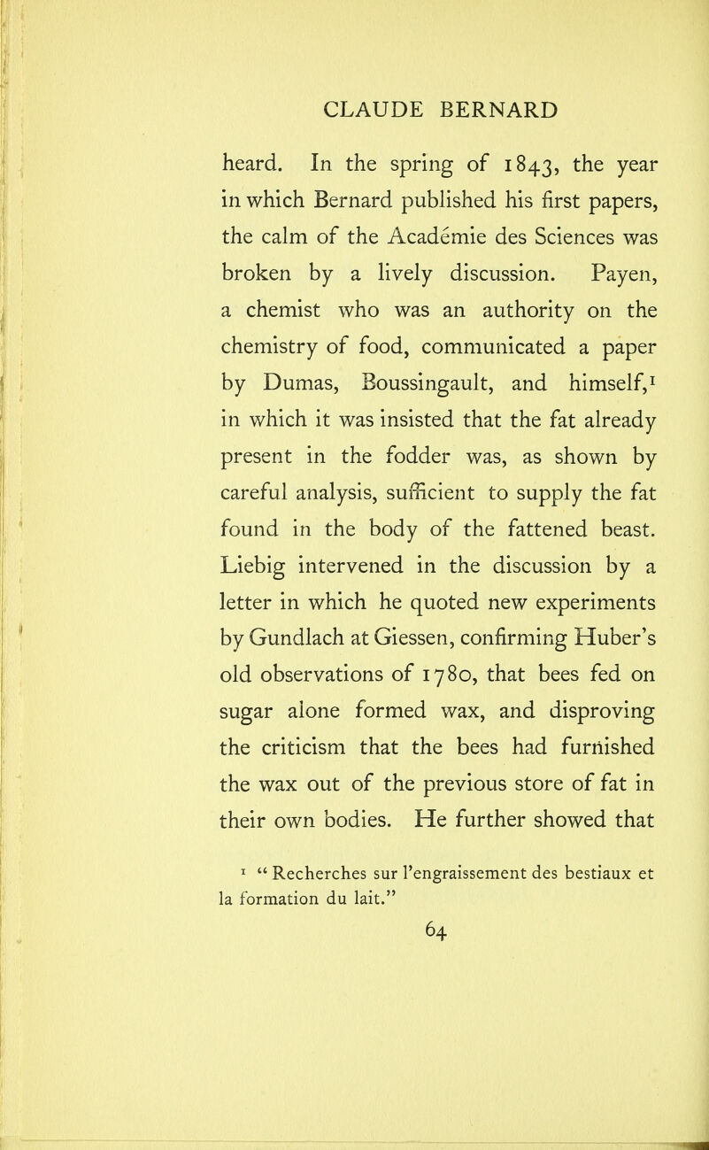 heard. In the spring of 1843, the year in which Bernard published his first papers, the calm of the Academic des Sciences was broken by a lively discussion. Payen, a chemist who was an authority on the chemistry of food, communicated a paper by Dumas, Boussingault, and himself, ^ in which it was insisted that the fat already present in the fodder was, as shown by careful analysis, sufficient to supply the fat found in the body of the fattened beast. Liebig intervened in the discussion by a letter in which he quoted new experiments by Gundlach at Giessen, confirming Huber's old observations of 1780, that bees fed on sugar alone formed wax, and disproving the criticism that the bees had furnished the wax out of the previous store of fat in their own bodies. He further showed that ^  Recherches sur rengraissement des bestiaux et la formation du lait.