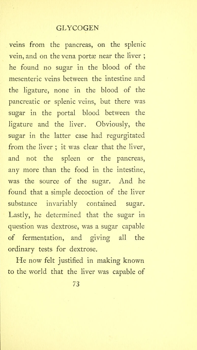 veins from the pancreas, on the splenic vein, and on the vena ports near the liver ; he found no sugar in the blood of the mesenteric veins between the intestine and the ligature, none in the blood of the pancreatic or splenic veins, but there was sugar in the portal blood between the ligature and the liver. Obviously, the sugar in the latter case had regurgitated from the liver ; it was clear that the liver, and not the spleen or the pancreas, any more than the food in the intestine, was the source of the sugar. And he found that a simple decoction of the liver substance invariably contained sugar. Lastly, he determined that the sugar in question was dextrose, was a sugar capable of fermentation, and giving all the ordinary tests for dextrose. He now felt justified in making known to the world that the liver was capable of