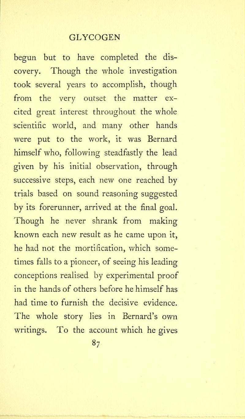 begun but to have completed the dis- covery. Though the whole investigation took several years to accomplish, though from the very outset the matter ex- cited great interest throughout the whole scientific world, and many other hands were put to the work, it was Bernard himself who, following steadfastly the lead given by his initial observation, through successive steps, each new one reached by trials based on sound reasoning suggested by its forerunner, arrived at the final goal. Though he never shrank from making known each new result as he came upon it, he had not the mortification, which some- times falls to a pioneer, of seeing his leading conceptions realised by experimental proof in the hands of others before he himself has had time to furnish the decisive evidence. The whole story lies in Bernard's own writings. To the account which he gives