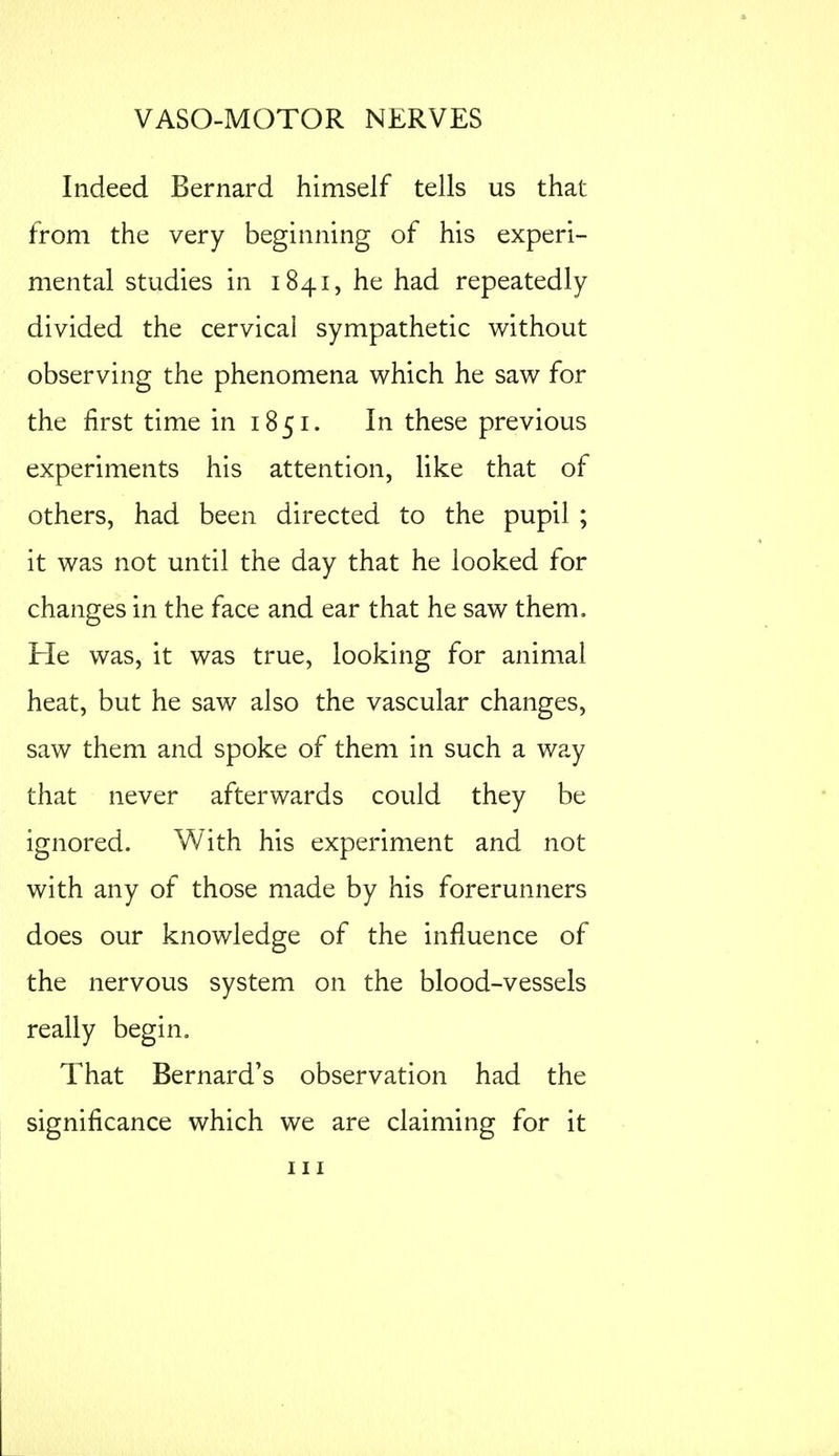 Indeed Bernard himself tells us that from the very beginning of his experi- mental studies in 1841, he had repeatedly divided the cervical sympathetic without observing the phenomena which he saw for the first time in 1851. In these previous experiments his attention, like that of others, had been directed to the pupil ; it was not until the day that he looked for changes in the face and ear that he saw them. Fie was, it was true, looking for animal heat, but he saw also the vascular changes, saw them and spoke of them in such a way that never afterwards could they be ignored. With his experiment and not with any of those made by his forerunners does our knowledge of the influence of the nervous system on the blood-vessels really begin. That Bernard's observation had the significance which we are claiming for it