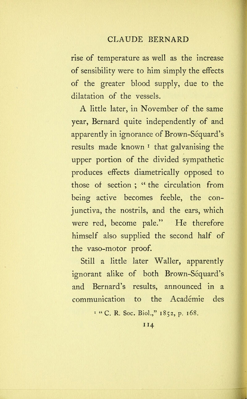 rise of temperature as well as the increase of sensibility were to him simply the effects of the greater blood supply, due to the dilatation of the vessels. A httle later, in November of the same year, Bernard quite independently of and apparently in ignorance of Brown-Sequard's results made known i that galvanising the upper portion of the divided sympathetic produces effects diametrically opposed to those of section ; the circulation from being active becomes feeble, the con- junctiva, the nostrils, and the ears, which were red, become pale. He therefore himself also supplied the second half of the vaso-motor proof. Still a little later Waller, apparently ignorant alike of both Brown-Sequard's and Bernard*s results, announced in a communication to the Academic des ^  C. R. Soc. Biol., 1852, p. 168.