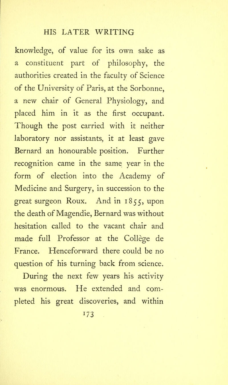 knowledge, of value for its own sake as a constituent part of philosophy, the authorities created in the faculty of Science of the University of Paris, at the Sorbonne, a new chair of General Physiology, and placed him in it as the first occupant. Though the post carried with it neither laboratory nor assistants, it at least gave Bernard an honourable position. Further recognition came in the same year in the form of election into the Academy of Medicine and Surgery, in succession to the great surgeon Roux. And in 1855, upon the death of Magendie, Bernard was without hesitation called to the vacant chair and made full Professor at the College de France. Henceforward there could be no question of his turning back from science. During the next few years his activity was enormous. He extended and com- pleted his great discoveries, and within