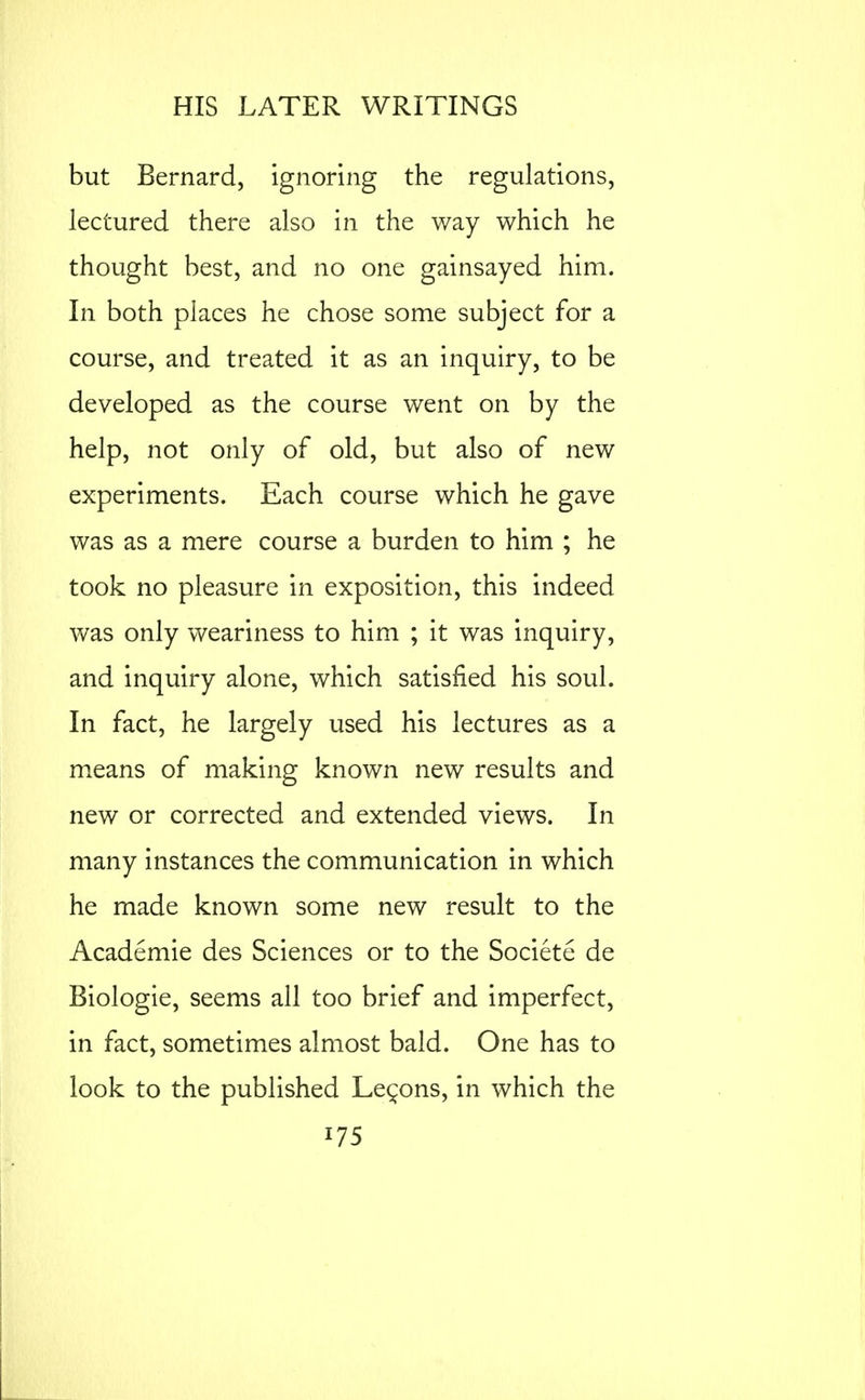 but Bernard, ignoring the regulations, lectured there also in the way which he thought best, and no one gainsayed him. In both places he chose some subject for a course, and treated it as an inquiry, to be developed as the course went on by the help, not only of old, but also of new experiments. Each course which he gave was as a mere course a burden to him ; he took no pleasure in exposition, this indeed was only weariness to him ; it was inquiry, and inquiry alone, which satisfied his soul. In fact, he largely used his lectures as a means of making known new results and new or corrected and extended views. In many instances the communication in which he made known some new result to the Academic des Sciences or to the Societe de Biologic, seems all too brief and imperfect, in fact, sometimes almost bald. One has to look to the published Lemons, in which the 175 I i