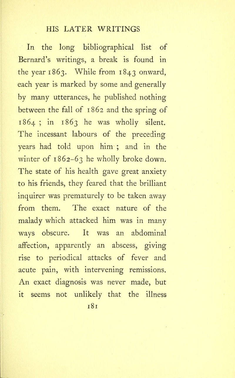 In the long bibliographical list of Bernard's writings, a break is found in the year 1863. While from 1843 onward, each year is marked by some and generally by many utterances, he published nothing between the fall of 1862 and the spring of 1864 ; in 1863 he was wholly silent. The incessant labours of the preceding years had told upon him ; and in the winter of 1862-63 he wholly broke down. The state of his health gave great anxiety to his friends, they feared that the brilliant inquirer was prematurely to be taken away from them. The exact nature of the malady which attacked him was in many ways obscure. It was an abdominal affection, apparently an abscess, giving rise to periodical attacks of fever and acute pain, with intervening remissions. An exact diagnosis was never made, but it seems not unlikely that the illness