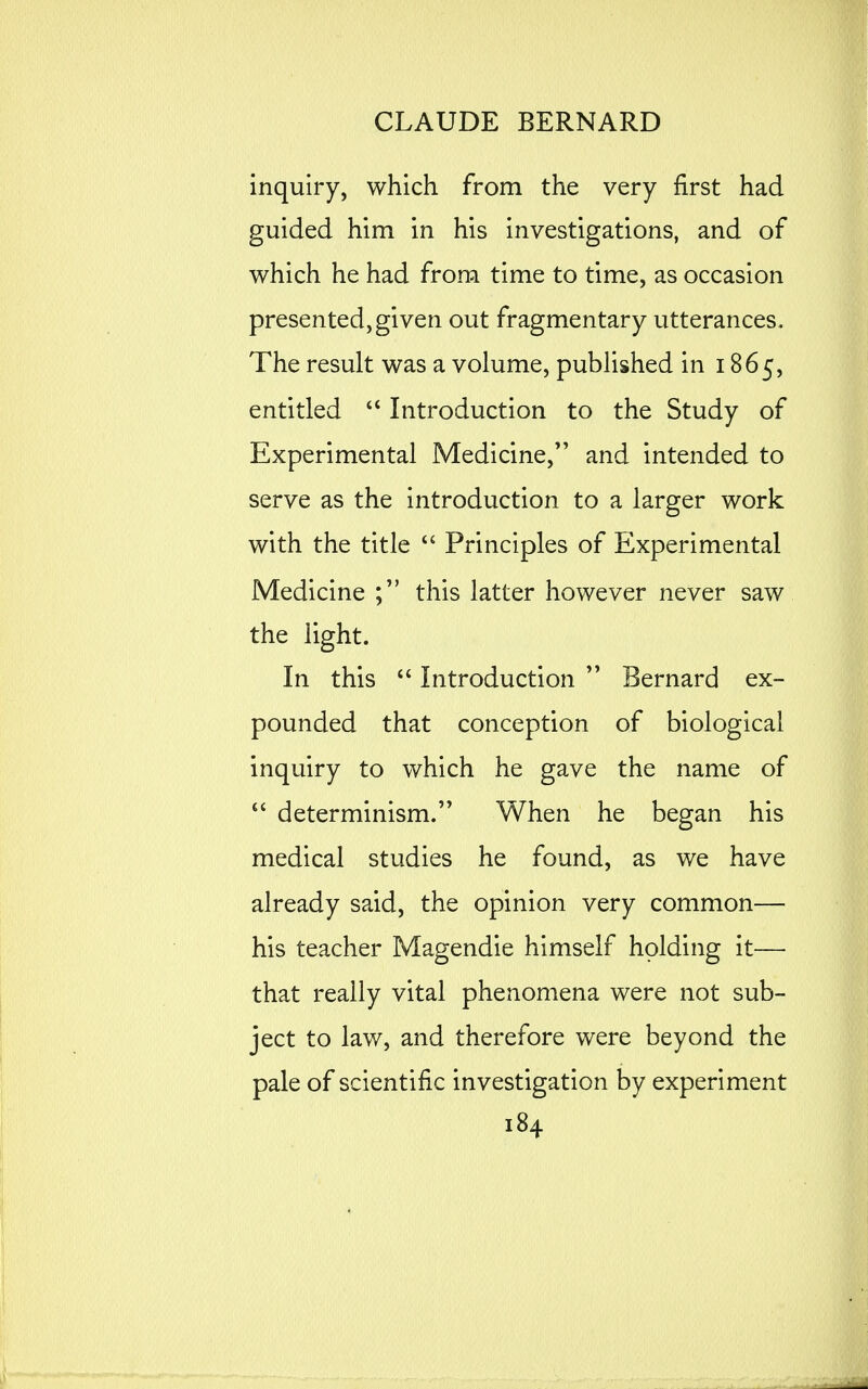 inquiry, which from the very first had guided him in his investigations, and of which he had from time to time, as occasion presented,given out fragmentary utterances. The result was a volume, published in 1865, entitled Introduction to the Study of Experimental Medicine, and intended to serve as the introduction to a larger work with the title  Principles of Experimental Medicine this latter however never saw the light. In this Introduction  Bernard ex- pounded that conception of biological inquiry to which he gave the name of  determinism. When he began his medical studies he found, as we have already said, the opinion very common— his teacher Magendie himself holding it— that really vital phenomena were not sub- ject to law, and therefore were beyond the pale of scientific investigation by experiment