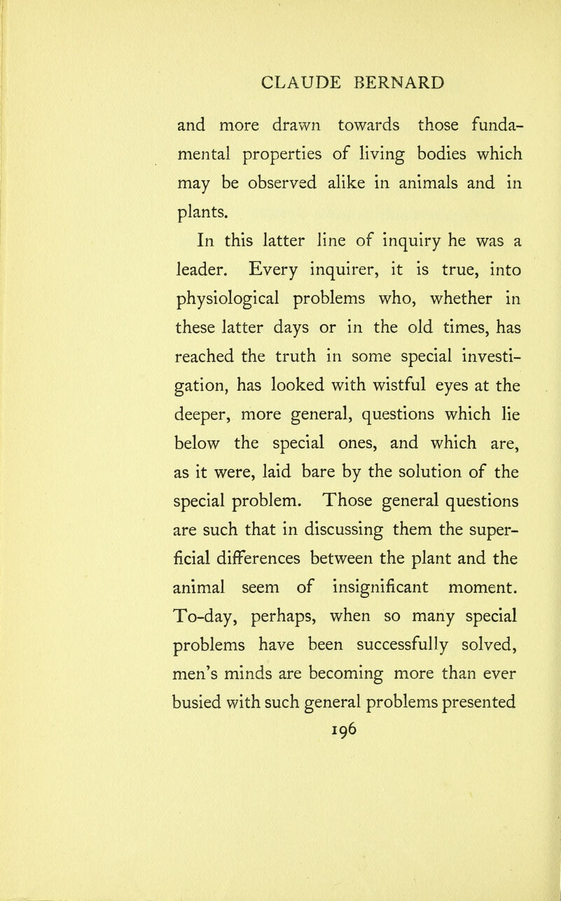 and more drawn towards those funda- mental properties of living bodies which may be observed alike in animals and in plants. In this latter line of inquiry he was a leader. Every inquirer, it is true, into physiological problems who, whether in these latter days or in the old times, has reached the truth in some special investi- gation, has looked with wistful eyes at the deeper, more general, questions which lie below the special ones, and which are, as it were, laid bare by the solution of the special problem. Those general questions are such that in discussing them the super- ficial differences between the plant and the animal seem of insignificant moment. To-day, perhaps, when so many special problems have been successfully solved, men's minds are becoming more than ever busied with such general problems presented