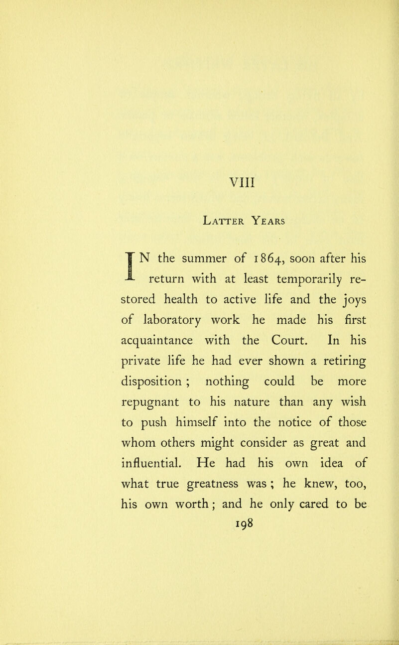 VIII Latter Years IN the summer of 1864, soon after his return with at least temporarily re- stored health to active life and the joys of laboratory work he made his first acquaintance with the Court. In his private life he had ever shown a retiring disposition ; nothing could be more repugnant to his nature than any wish to push himself into the notice of those whom others might consider as great and influential. He had his own idea of what true greatness was ; he knew, too, his own worth; and he only cared to be