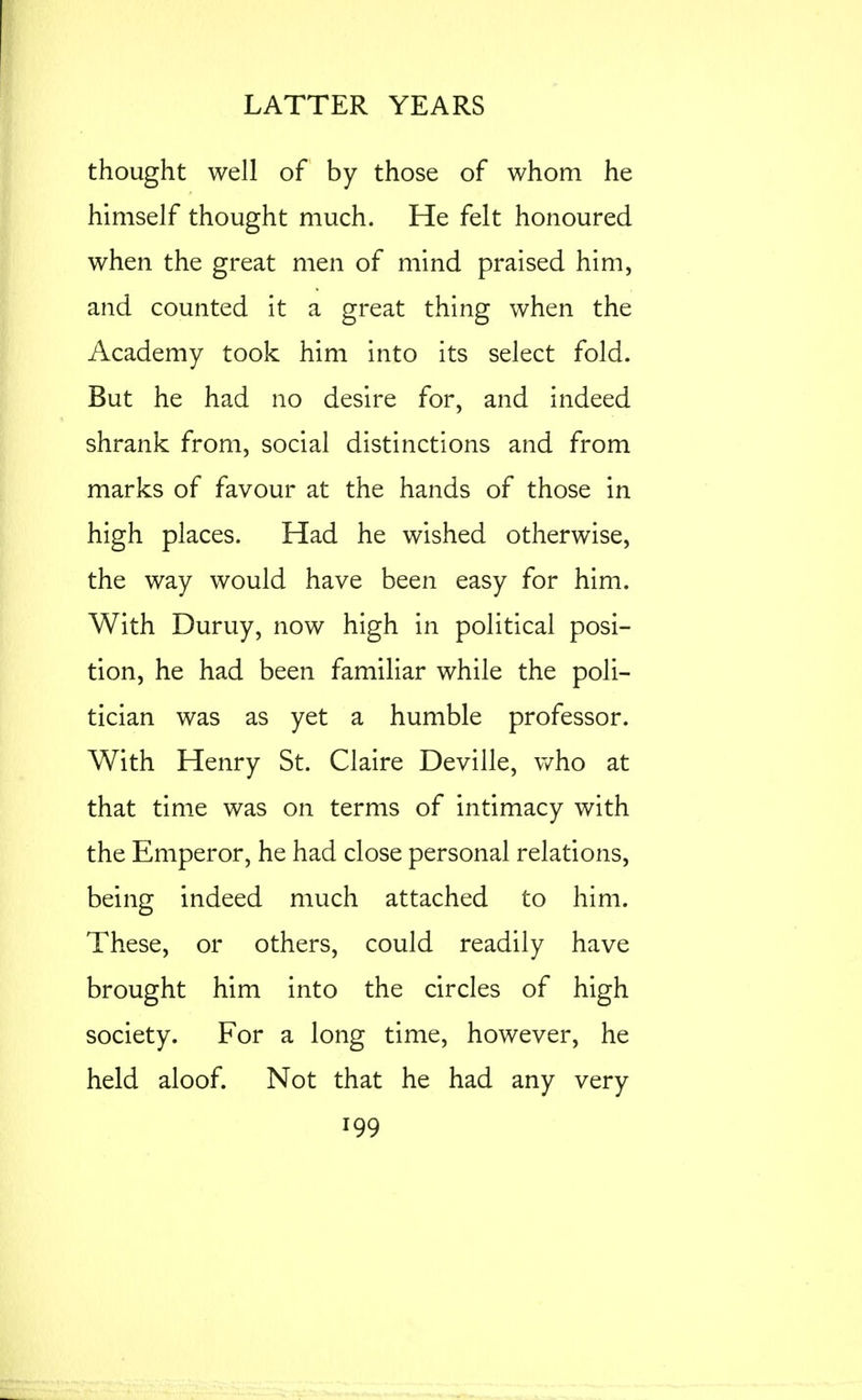 thought well of by those of whom he himself thought much. He felt honoured when the great men of mind praised him, and counted it a great thing when the Academy took him into its select fold. But he had no desire for, and indeed shrank from, social distinctions and from marks of favour at the hands of those in high places. Had he wished otherwise, the way would have been easy for him. With Duruy, now high in political posi- tion, he had been familiar while the poli- tician was as yet a humble professor. With Henry St. Claire Deville, v/ho at that time was on terms of intimacy with the Emperor, he had close personal relations, being indeed much attached to him. These, or others, could readily have brought him into the circles of high society. For a long time, however, he held aloof. Not that he had any very