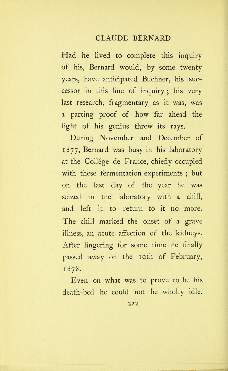 Had he lived to complete this inquiry of his, Bernard would, by some twenty years, have anticipated Buchner, his suc- cessor in this line of inquiry ; his very last research, fragmentary as it was, was a parting proof of how far ahead the light of his genius threw its rays. During November and December of 1877, Bernard was busy in his laboratory at the College de France, chiefly occupied with these fermentation experiments ; but on the last day of the year he was seized in the laboratory with a chill, and left it to return to it no more. The chill marked the onset of a grave illness, an acute affection of the kidneys. After lingering for some time he finally passed away on the loth of February, 1878. Even on what was to prove to be his death-bed he could not be wholly idle.