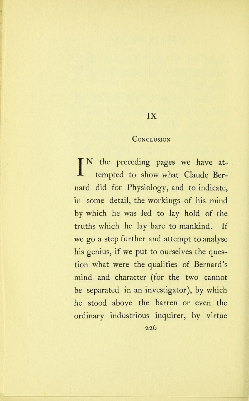 IX Conclusion IN the preceding pages we have at- tempted to show what Claude Ber- nard did for Physiology, and to indicate, in some detail, the workings of his mind by which he was led to lay hold of the truths which he lay bare to mankind. If we go a step further and attempt to analyse his genius, if we put to ourselves the ques- tion what were the qualities of Bernard's mind and character (for the two cannot be separated in an investigator), by which he stood above the barren or even the ordinary industrious inquirer, by virtue