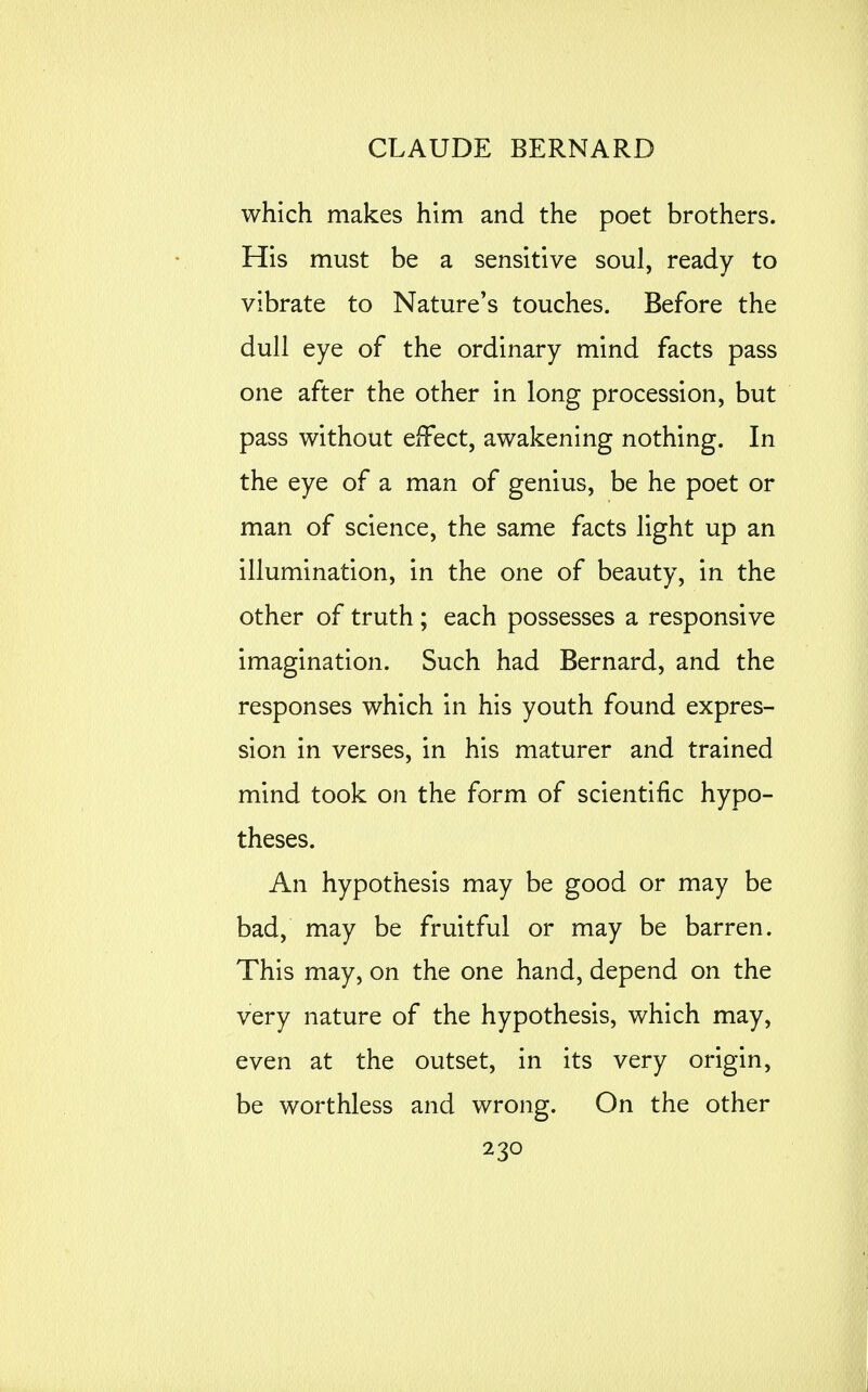 which makes him and the poet brothers. His must be a sensitive soul, ready to vibrate to Nature's touches. Before the dull eye of the ordinary mind facts pass one after the other in long procession, but pass without eiFect, awakening nothing. In the eye of a man of genius, be he poet or man of science, the same facts light up an illumination, in the one of beauty, in the other of truth; each possesses a responsive imagination. Such had Bernard, and the responses which in his youth found expres- sion in verses, in his maturer and trained mind took on the form of scientific hypo- theses. An hypothesis may be good or may be bad, may be fruitful or may be barren. This may, on the one hand, depend on the very nature of the hypothesis, which may, even at the outset, in its very origin, be worthless and wrong. On the other