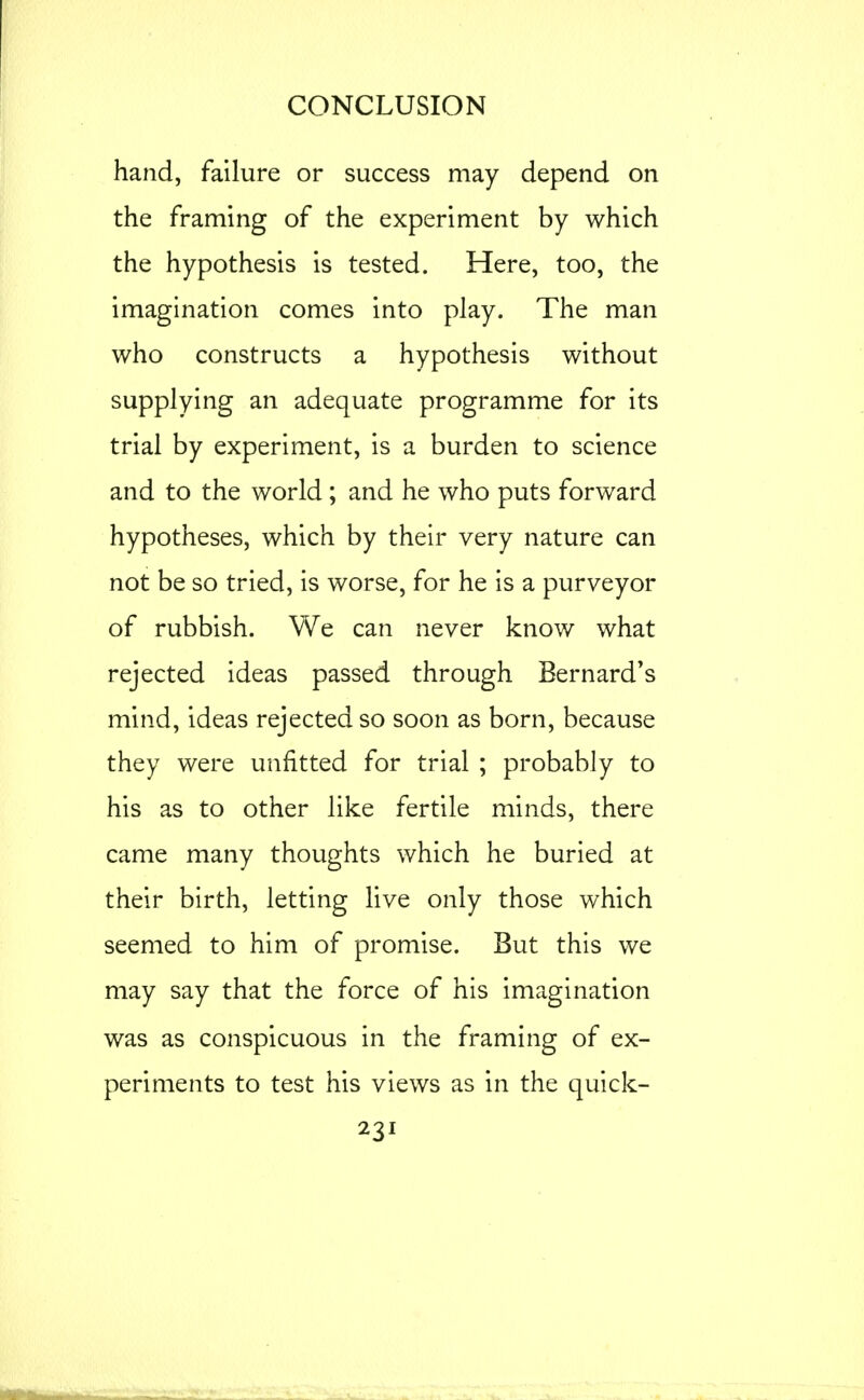 hand, failure or success may depend on the framing of the experiment by which the hypothesis is tested. Here, too, the imagination comes into play. The man who constructs a hypothesis without supplying an adequate programme for its trial by experiment, is a burden to science and to the world ; and he who puts forward hypotheses, which by their very nature can not be so tried, is worse, for he is a purveyor of rubbish. We can never know what rejected ideas passed through Bernard^s mind, ideas rejected so soon as born, because they were unfitted for trial ; probably to his as to other like fertile minds, there came many thoughts which he buried at their birth, letting live only those which seemed to him of promise. But this we may say that the force of his imagination was as conspicuous in the framing of ex- periments to test his views as in the quick-