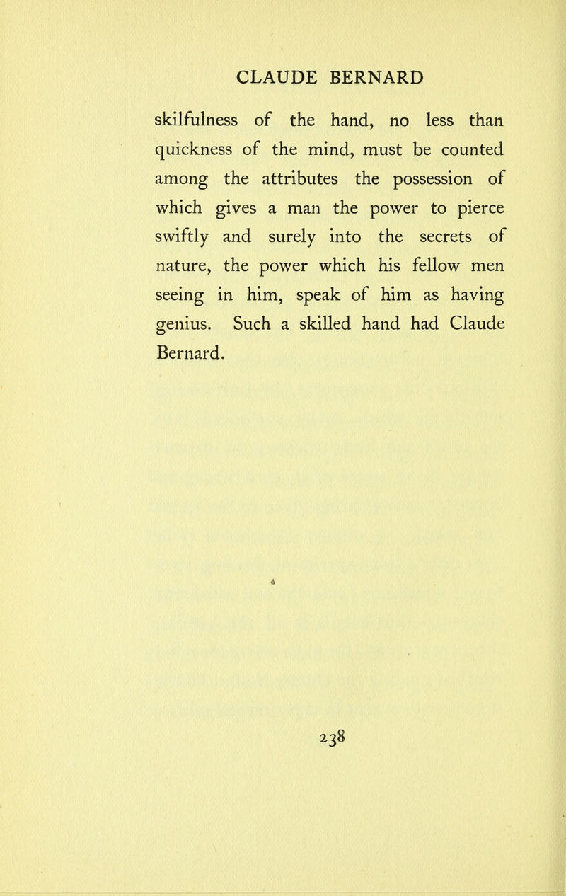 skilfulness of the hand, no less than quickness of the mind, must be counted among the attributes the possession of which gives a man the power to pierce swiftly and surely into the secrets of nature, the power which his fellow men seeing in him, speak of him as having genius. Such a skilled hand had Claude Bernard.