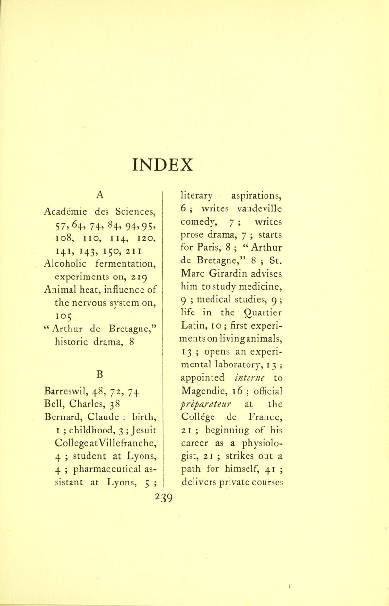 INDEX A Academic dcs Sciences, 57, 64, 74, 84, 94,95, 108, no, 114, 120, 141, 143, 150, 211 Alcoholic fermentation, experiments on, 219 Animal heat, influence of the nervous system on, 105  Arthur dc Bretagne, historic drama, 8 B Barreswil, 48, 72, 74 Bell, Charles, 38 Bernard, Claude : birth, I ; childhood, 3 ; Jesuit College atVillefranche, 4 ; student at Lyons, 4 ; pharmaceutical as- sistant at Lyons, 5 ; literary aspirations, 6 ; writes vaudeville comedy, 7 ; writes prose drama, 7 ; starts for Paris, 8 ;  Arthur de Bretagne, 8 ; St. Marc Girardin advises him to study medicine, 9 ; medical studies, 9; life in the Quartier Latin, 10 ; first experi- ments on livinganimals, 13 ; opens an experi- mental laboratory, i 3 ; appointed interne to Magendie, 16 ; official preparateur at the Colle'ge de France, 21 ; beginning of his career as a physiolo- gist, 21 ; strikes out a path for himself, 41 ; delivers private courses