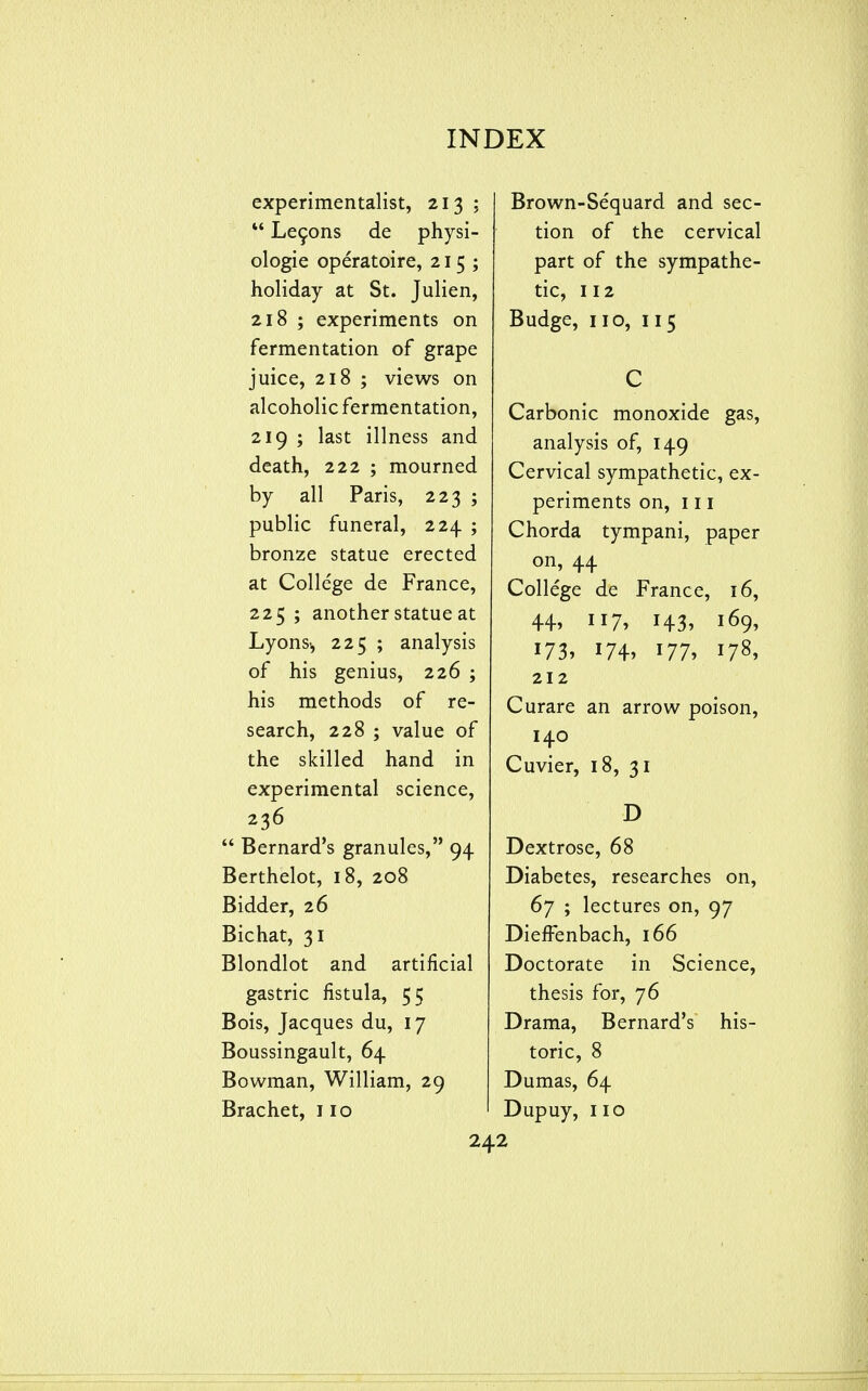 experimentalist, 213 ;  Le9ons de physi- ologic operatoire, 215; holiday at St. Julien, 218 ; experiments on fermentation of grape juice, 218 ; views on alcoholic fermentation, 219 ; last illness and death, 222 ; mourned by all Paris, 223 ; public funeral, 224 ; bronze statue erected at College de France, 225 ; another statue at Lyonsi, 225 ; analysis of his genius, 226 ; his methods of re- search, 228 ; value of the skilled hand in experimental science, 236  Bernard's granules, 94 Berthelot, 18, 208 Bidder, 26 Bichat, 31 Blondlot and artificial gastric fistula, 55 Bois, Jacques du, 17 Boussingault, 64 Bowman, William, 29 Brachet, 110 Brown-Sequard and sec- tion of the cervical part of the sympathe- tic, 112 Budge, no, 115 C Carbonic monoxide gas, analysis of, 149 Cervical sympathetic, ex- periments on, 111 Chorda tympani, paper on, 44 College de France, 16, 44, 117, 143, 169, 173. 174. 177, 178, 212 Curare an arrow poison, 140 Cuvier, 18, 31 D Dextrose, 68 Diabetes, researches on, 67 ; lectures on, 97 DieJffenbach, 166 Doctorate in Science, thesis for, 76 Drama, Bernard's his- toric, 8 Dumas, 64 Dupuy, no