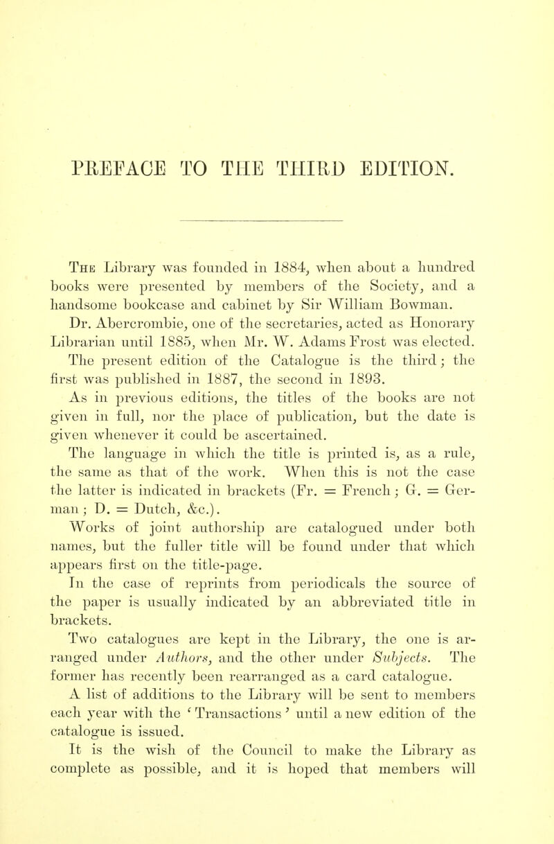 The Library was founded in 1884, when about a hundred books were presented by members of the Society, and a handsome bookcase and cabinet by Sir William Bowman. Dr. Abercrombie, one of the secretaries, acted as Honorary Librarian until 1S85, when Mr. W. Adams Frost was elected. The present edition of the Catalogue is the third • the first was published in 1887, the second in 1893. As in previous editions, the titles of the books are not given in full, nor the place of publication, but the date is given whenever it could be ascertained. The language in which the title is printed is, as a rule, the same as that of the work. When this is not the case the latter is indicated in brackets (Fr. = French; Gr. = Grer- man • D. = Dutch, &c). Works of joint authorship are catalogued under both names, but the fuller title will be found under that which appears first on the title-page. In the case of reprints from periodicals the source of the paper is usually indicated by an abbreviated title in brackets. Two catalogues are kept in the Library, the one is ar- ranged under Authors, and the other under Subjects. The former has recently been rearranged as a card catalogue. A list of additions to the Library will be sent to members each year with the ' Transactions y until a new edition of the catalogue is issued. It is the wish of the Council to make the Library as complete as possible, and it is hoped that members will